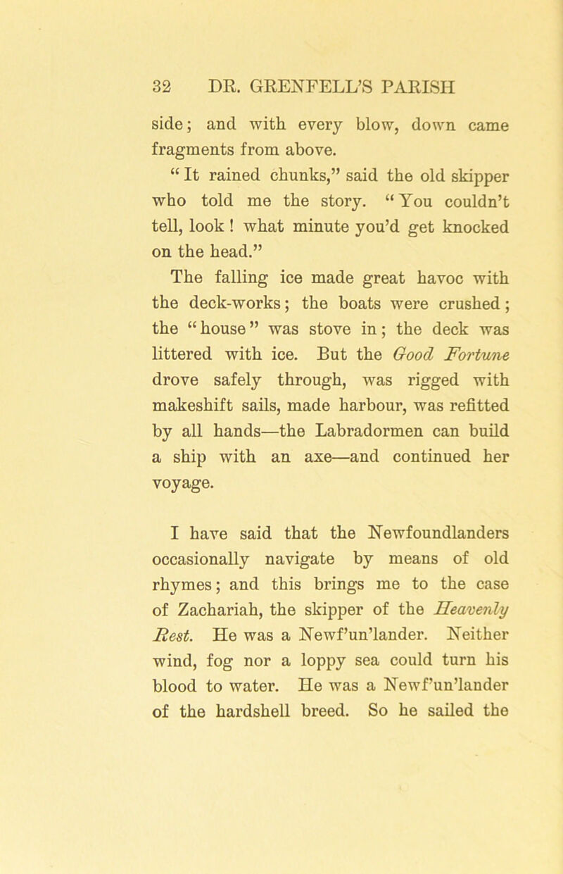 side; and with every blow, down came fragments from above. “ It rained chunks,” said the old skipper who told me the story. “ You couldn’t tell, look ! what minute you’d get knocked on the head.” The falling ice made great havoc with the deck-works; the boats were crushed; the “ house ” was stove in; the deck was littered with ice. But the Good Fortune drove safely through, was rigged with makeshift sails, made harbour, was refitted by all hands—the Labradormen can build a ship with an axe—and continued her voyage. I have said that the Newfoundlanders occasionally navigate hy means of old rhymes; and this brings me to the case of Zachariah, the skipper of the Heavenly Rest. He was a Newf’un’lander. Neither wind, fog nor a loppy sea could turn his blood to water. He was a Newf’un’lander of the hardshell breed. So he sailed the