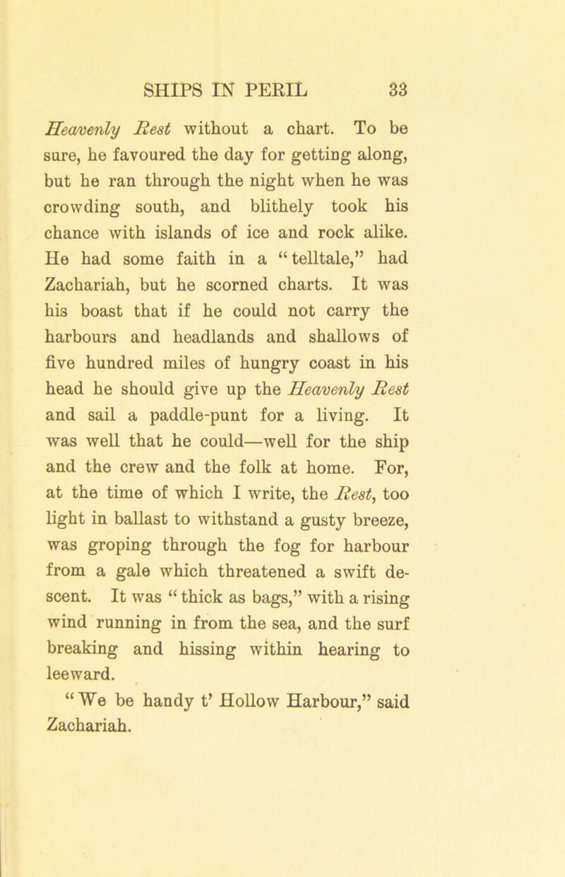 Hemenly Rest without a chart. To be sure, he favoured the day for getting along, but he ran through the night when he was crowding south, and blithely took his chance with islands of ice and rock alike. He had some faith in a “telltale,” had Zachariah, but he scorned charts. It was his boast that if he could not carry the harbours and headlands and shallows of five hundred miles of hungry coast in his head he should give up the Heavenly Rest and sail a paddle-punt for a living. It was well that he could—well for the ship and the crew and the folk at home. For, at the time of which I write, the Rest, too light in ballast to withstand a gusty breeze, was groping through the fog for harbour from a gale which threatened a swift de- scent. It was “ thick as bags,” with a rising wind running in from the sea, and the surf breaking and hissing within hearing to leeward. “We be handy t’ Hollow Harbour,” said Zachariah.
