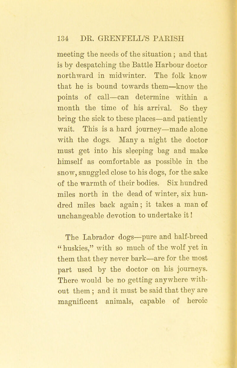 meeting the needs of the situation; and that is by despatching the Battle Harbour doctor northward in midwinter. The folk know that he is bound towards them—know the points of call—can determine within a month the time of his arrival. So they bring the sick to these places—and patiently wait. This is a hard journey—made alone with the dogs. Many a night the doctor must get into his sleeping bag and make himself as comfortable as possible in the snow, snuggled close to his dogs, for the sake of the warmth of their bodies. Six hundred miles north in the dead of winter, six hun- dred miles back again; it takes a man of unchangeable devotion to undertake it! The Labrador dogs—pure and half-breed “ huskies,” with so much of the wolf yet in them that they never bark—are for the most part used by the doctor on his journeys. There would be no getting anywhere with- out them ; and it must be said that they are magnificent animals, capable of heroic
