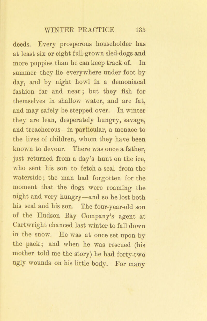deeds. Every prosperous householder has at least six or eight full-grown sled-dogs and more puppies than he can keep track of. In summer they lie everywhere under foot by day, and by night howl in a demoniacal fashion far and near; but they fish for themselves in shallow water, and are fat, and may safely be stepped over. In winter they are lean, desperately hungry, savage, and treacherous—in particular, a menace to the lives of children, whom they have been known to devour. There was once a father, just returned from a day’s hunt on the ice, who sent his son to fetch a seal from the waterside; the man had forgotten for the moment that the dogs were roaming the night and very hungry—and so he lost both his seal and his son. The four-year-old son of the Hudson Bay Company’s agent at Cartwright chanced last winter to fall down in the snow. He was at once set upon by the pack; and when he was rescued (his mother told me the story) he had forty-two ugly wounds on his little body. For many