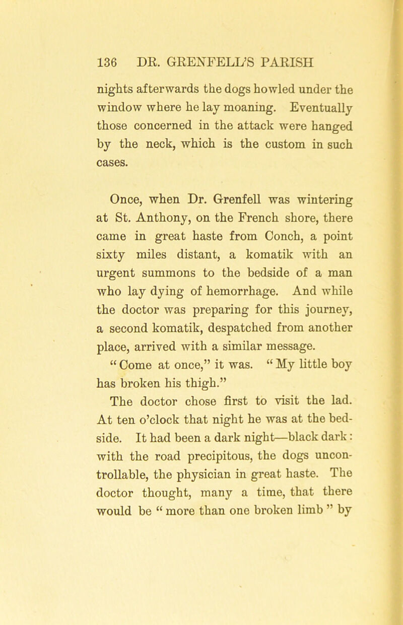 nights afterwards the dogs howled under the window where he lay moaning. Eventually those concerned in the attack were hanged by the neck, which is the custom in such cases. Once, when Dr. Grenfell was wintering at St. Anthony, on the French shore, there came in great haste from Conch, a point sixty miles distant, a komatik with an urgent summons to the bedside of a man who lay dying of hemorrhage. And while the doctor was preparing for this journey, a second komatik, despatched from another place, arrived with a similar message. “ Come at once,” it was. “ My little boy has broken his thigh.” The doctor chose first to visit the lad. At ten o’clock that night he was at the bed- side. It had been a dark night—black dark: with the road precipitous, the dogs uncon- trollable, the physician in great haste. The doctor thought, many a time, that there would be “ more than one broken limb ” by