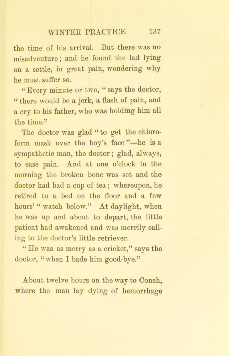 the time of his arrival. But there was no misadventure; and he found the lad lying on a settle, in great pain, wondering why he must suffer so. “ Every minute or two, “ says the doctor, “ there would be a jerk, a flash of pain, and a cry to his father, who was holding him all the time.” The doctor was glad “ to get the chloro- form mask over the boy’s face ”—he is a sympathetic man, the doctor; glad, always, to ease pain. And at one o’clock in the morning the broken bone was set and the doctor had had a cup of tea; whereupon, he retired to a bed on the floor and a few hours’ “ watch below.” At daylight, when he was up and about to depart, the little patient had awakened and was merrily call- ing to the doctor’s little retriever. “ He was as merry as a cricket,” says the doctor, “ when I bade him good-bye.” About twelve hours on the way to Conch, where the man lay dying of hemorrhage