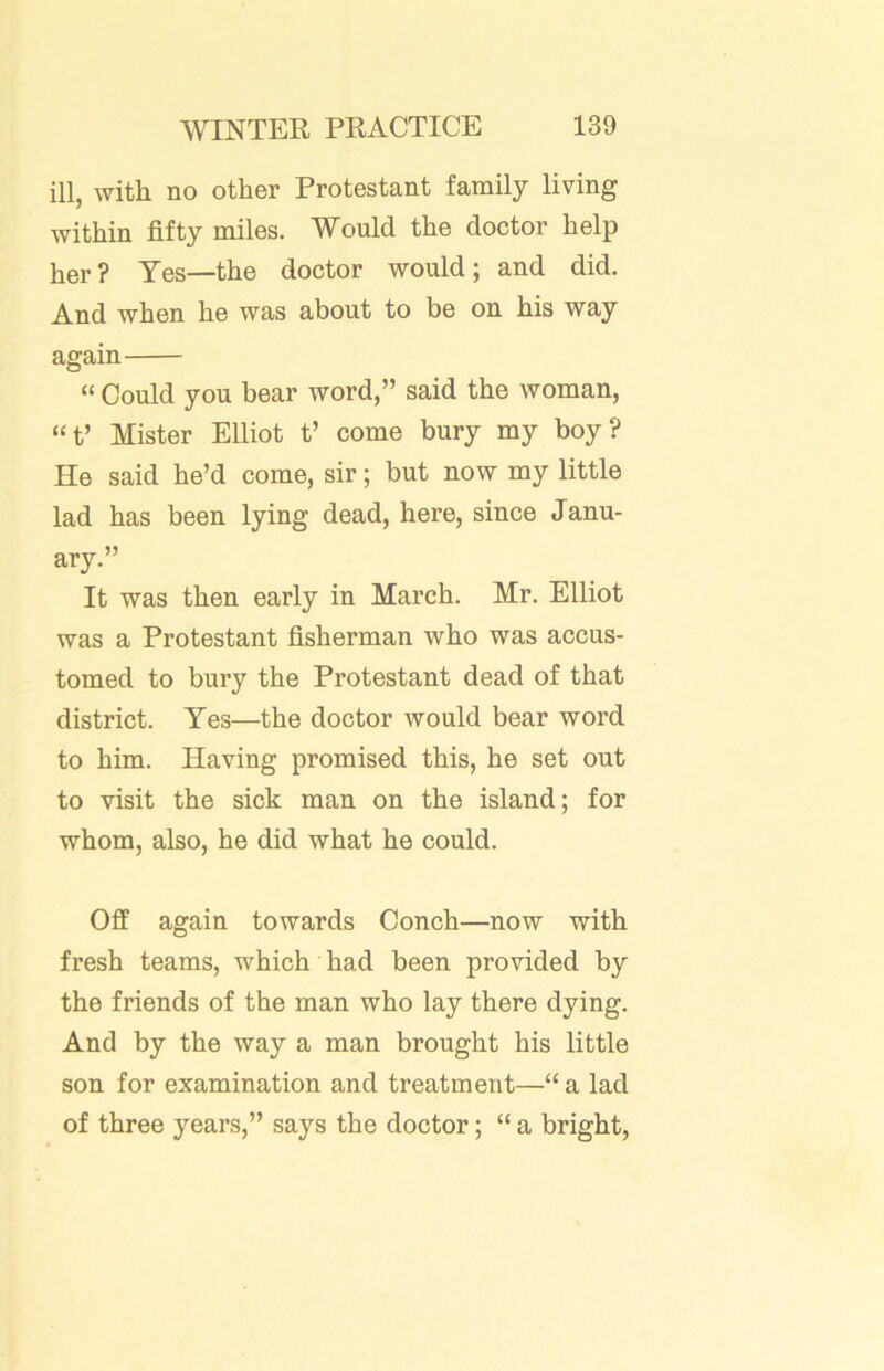ill, with no other Protestant family living within fifty miles. Would the doctor help her? Yes—the doctor would; and did. And when he was about to be on his way again “ Could you bear word,” said the woman, “f Mister Elliot t’ come bury my boy? He said he’d come, sir; but now my little lad has been lying dead, here, since Janu- ary.” It was then early in March. Mr. Elliot was a Protestant fisherman who was accus- tomed to bury the Protestant dead of that district. Yes—the doctor would bear word to him. Having promised this, he set out to visit the sick man on the island; for whom, also, he did what he could. Off again towards Conch—now with fresh teams, which had been provided by the friends of the man who lay there dying. And by the way a man brought his little son for examination and treatment—“ a lad of three years,” says the doctor; “ a bright.