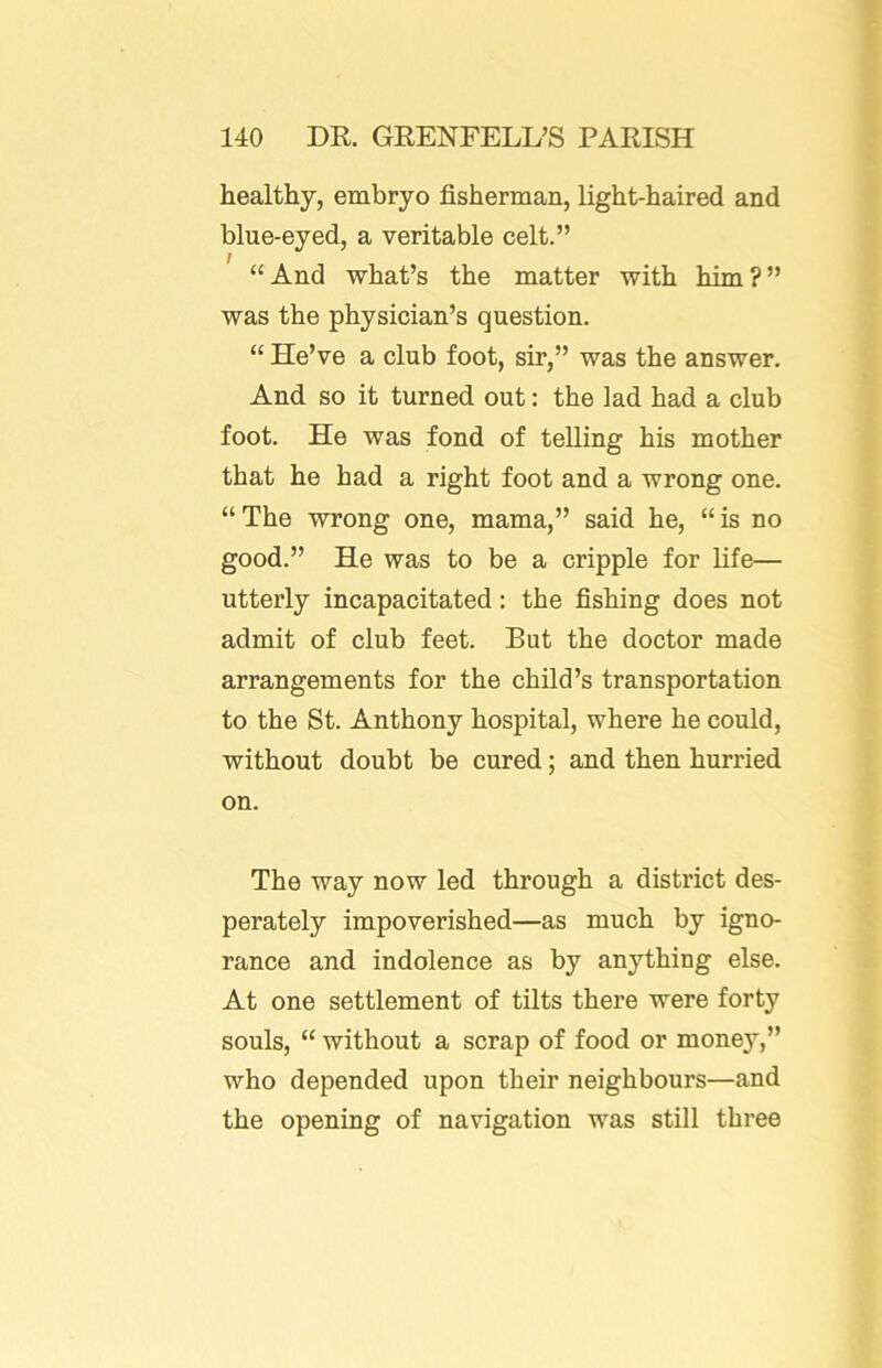 healthy, embryo fisherman, light-haired and blue-eyed, a veritable celt.” “And what’s the matter with him?” was the physician’s question. “ He’ve a club foot, sir,” was the answer. And so it turned out: the lad had a club foot. He was fond of telling his mother that he had a right foot and a wrong one. “ The wrong one, mama,” said he, “ is no good.” He was to be a cripple for life— utterly incapacitated: the fishing does not admit of club feet. But the doctor made arrangements for the child’s transportation to the St. Anthony hospital, where he could, without doubt be cured; and then hurried on. The way now led through a district des- perately impoverished—as much by igno- rance and indolence as by anything else. At one settlement of tilts there were forty souls, “ without a scrap of food or money,” who depended upon their neighbours—and the opening of navigation was still three