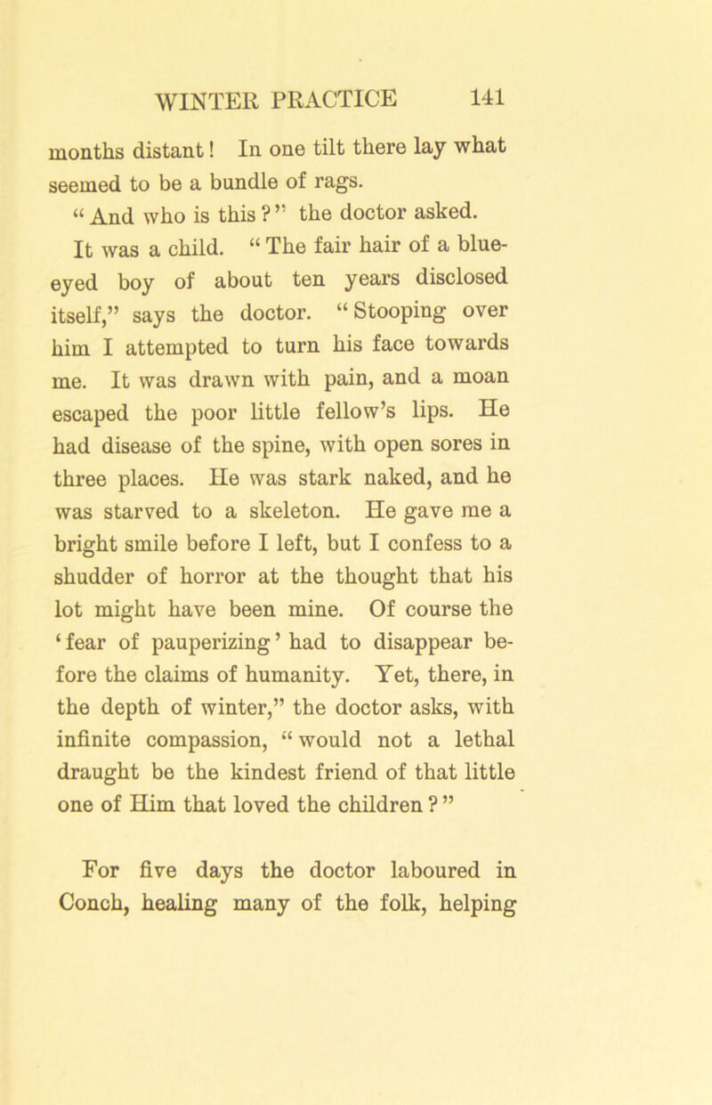 months distant! In one tilt there lay what seemed to be a bundle of rags. “ And who is this ? ” the doctor asked. It was a child. “ The fair hair of a blue- eyed boy of about ten years disclosed itself,” says the doctor. “Stooping over him I attempted to turn his face towards me. It was drawn with pain, and a moan escaped the poor little fellow’s lips. He had disease of the spine, with open sores in three places. He was stark naked, and he was starved to a skeleton. He gave me a bright smile before I left, but I confess to a shudder of horror at the thought that his lot might have been mine. Of course the ‘ fear of pauperizing ’ had to disappear be- fore the claims of humanity. Yet, there, in the depth of winter,” the doctor asks, with infinite compassion, “would not a lethal draught be the kindest friend of that little one of Him that loved the children ? ” For five days the doctor laboured in Conch, healing many of the folk, helping