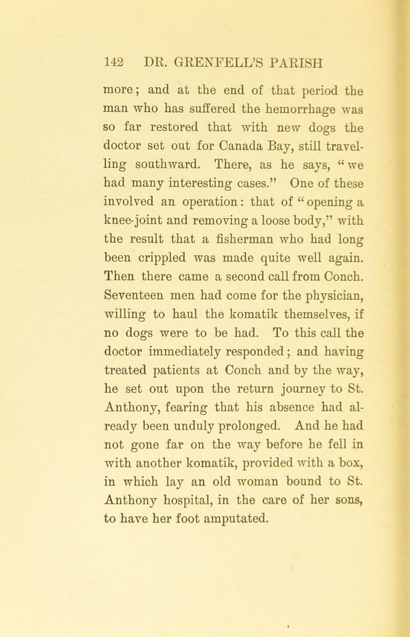 more; and. at the end of that period the man who has suffered the hemorrhage was so far restored that with new dogs the doctor set out for Canada Bay, still travel- ling southward. There, as he says, “we had many interesting cases.” One of these involved an operation: that of “ opening a knee-joint and removing a loose body,” with the result that a fisherman who had long been crippled was made quite well again. Then there came a second call from Conch. Seventeen men had come for the physician, willing to haul the komatik themselves, if no dogs were to be had. To this call the doctor immediately responded; and having treated patients at Conch and by the way, he set out upon the return journey to St. Anthony, fearing that his absence had al- ready been unduly prolonged. And he had not gone far on the way before he fell in with another komatik, provided with a box, in which lay an old woman bound to St. Anthony hospital, in the care of her sons, to have her foot amputated.