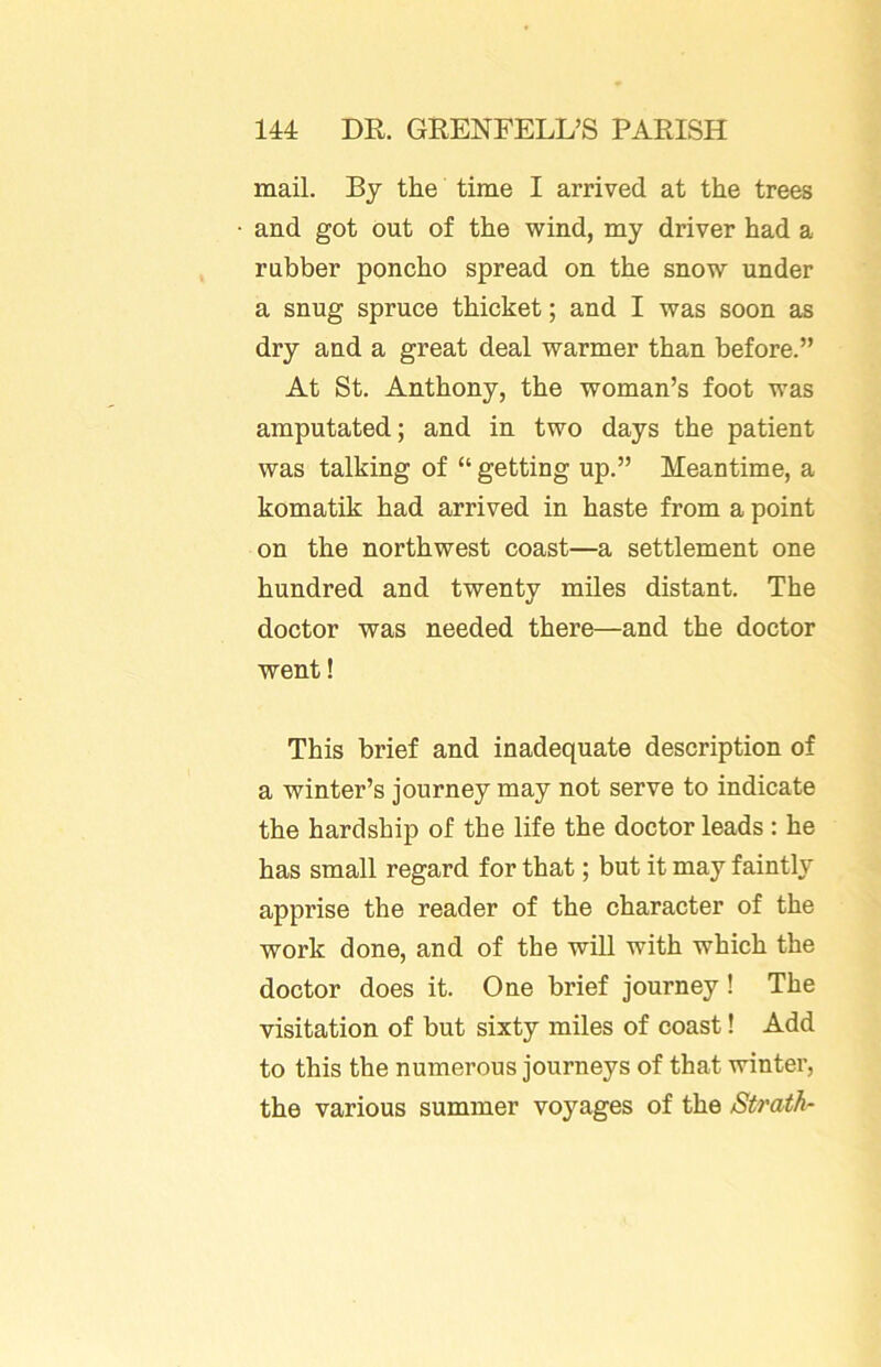 mail. By the time I arrived at the trees and got out of the wind, my driver had a rubber poncho spread on the snow under a snug spruce thicket; and I was soon as dry and a great deal warmer than before.” At St. Anthony, the woman’s foot was amputated; and in two days the patient was talking of “ getting up.” Meantime, a komatik had arrived in haste from a point on the northwest coast—a settlement one hundred and twenty miles distant. The doctor was needed there—and the doctor went! This brief and inadequate description of a winter’s journey may not serve to indicate the hardship of the life the doctor leads; he has small regard for that; but it may faintly apprise the reader of the character of the work done, and of the will with which the doctor does it. One brief journey ! The visitation of but sixty miles of coast! Add to this the numerous journeys of that winter, the various summer voyages of the Strath^