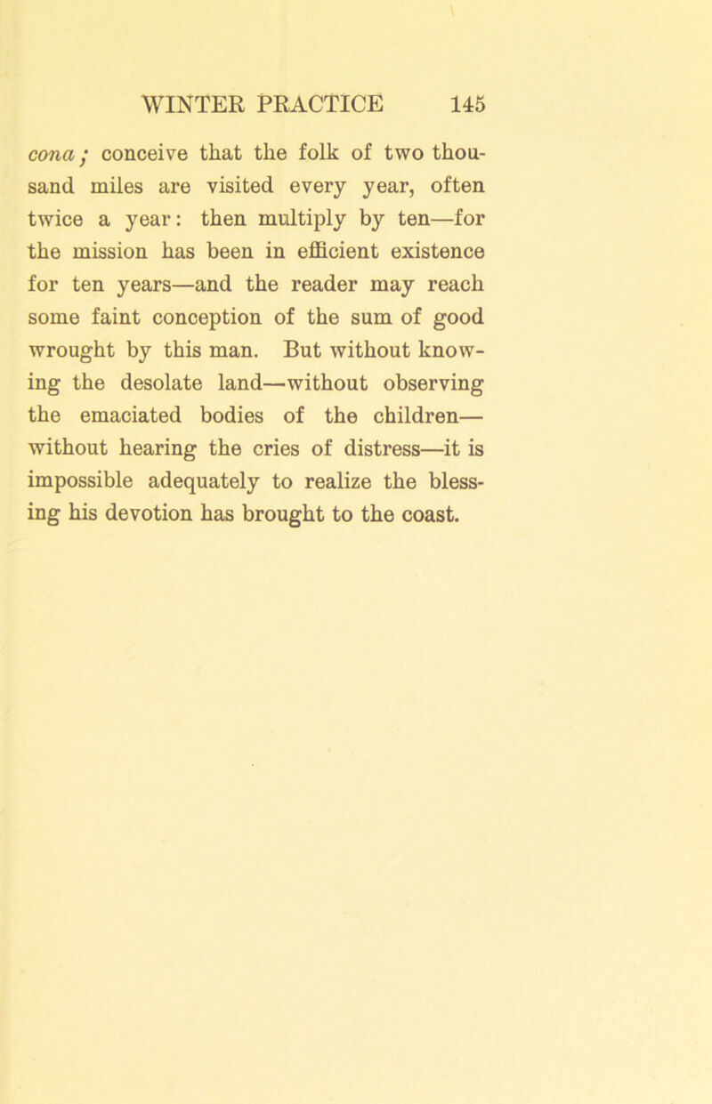 cona; conceive that the folk of two thou- sand miles are visited every year, often twice a year: then multiply by ten—for the mission has been in efficient existence for ten years—and the reader may reach some faint conception of the sum of good wrought by this man. But without know- ing the desolate land—without observing the emaciated bodies of the children— without hearing the cries of distress—it is impossible adequately to realize the bless- ing his devotion has brought to the coast.