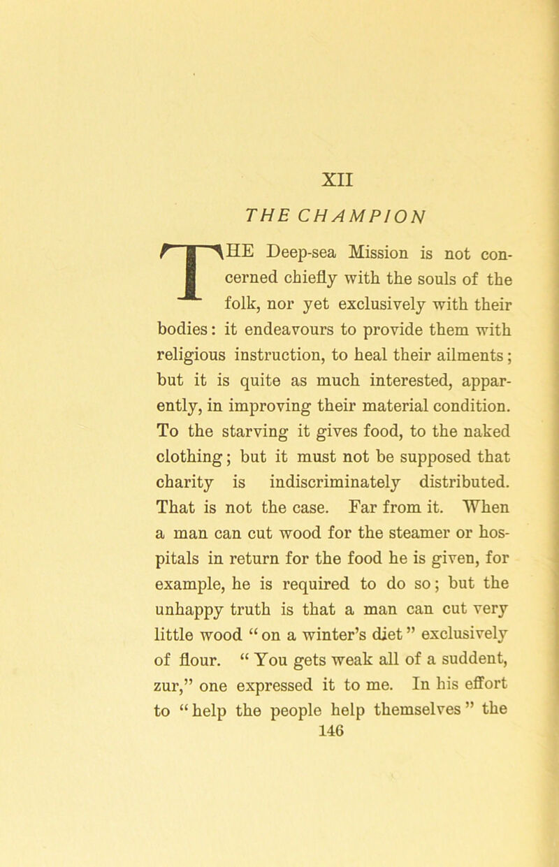 XII THE CHAMPION The Deep-sea Mission is not con- cerned chiefly with the souls of the folk, nor yet exclusively with their bodies: it endeavours to provide them with religious instruction, to heal their ailments; but it is quite as much interested, appar- ently, in improving their material condition. To the starving it gives food, to the naked clothing; but it must not be supposed that charity is indiscriminately distributed. That is not the case. Far from it. When a man can cut wood for the steamer or hos- pitals in return for the food he is given, for example, he is required to do so; but the unhappy truth is that a man can cut very little wood “ on a winter’s diet ” exclusively of flour. “ You gets weak all of a suddent, zur,” one expressed it to me. In his effort to “ help the people help themselves ” the