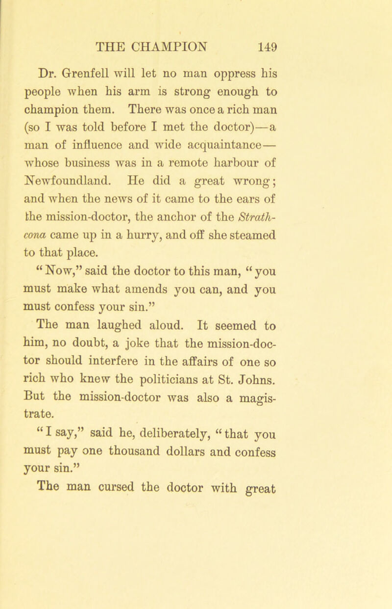 Dr. Grenfell will let no man oppress his people when his arm is strong enough to champion them. There was once a rich man (so I was told before I met the doctor)—a man of influence and wide acquaintance— whose business was in a remote harbour of Newfoundland. He did a great wrong; and when the news of it came to the ears of the mission-doctor, the anchor of the Strath- cona came up in a hurry, and off she steamed to that place. “ Now,” said the doctor to this man, “ you must make what amends you can, and you must confess your sin.” The man laughed aloud. It seemed to him, no doubt, a joke that the mission-doc- tor should interfere in the affairs of one so rich who knew the politicians at St. Johns. But the mission-doctor was also a magis- trate. “ I say,” said he, deliberately, “ that you must pay one thousand dollars and confess your sin.” The man cursed the doctor with great