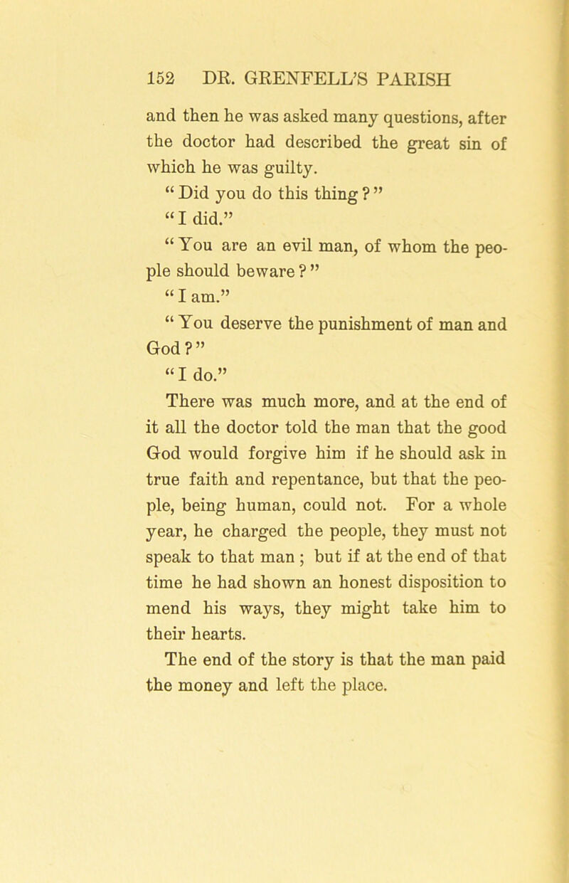 and then he was asked many questions, after the doctor had described the great sin of which he was guilty. “ Did you do this thing ? ” “I did.” “ You are an evil man, of whom the peo- ple should beware ? ” “ I am.” “ You deserve the punishment of man and God?” “I do.” There was much more, and at the end of it all the doctor told the man that the good God would forgive him if he should ask in true faith and repentance, but that the peo- ple, being human, could not. For a whole year, he charged the people, they must not speak to that man ; but if at the end of that time he had shown an honest disposition to mend his ways, they might take him to their hearts. The end of the story is that the man paid the money and left the place.