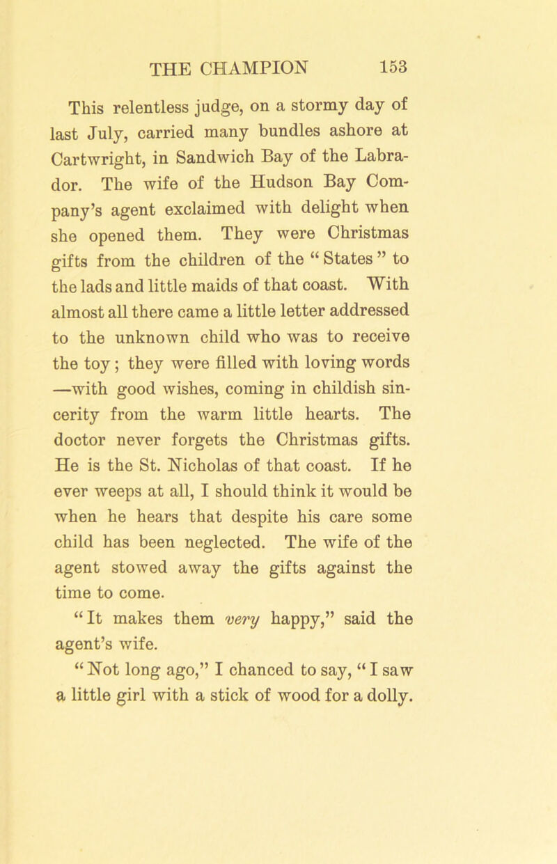 This relentless judge, on a stormy day of last July, carried many bundles ashore at Cartwright, in Sandwich Bay of the Labra- dor. The wife of the Hudson Bay Com- pany’s agent exclaimed with delight when she opened them. They were Christmas gifts from the children of the “ States ” to the lads and little maids of that coast. With almost all there came a little letter addressed to the unknown child who was to receive the toy; they were filled with loving words —with good wishes, coming in childish sin- cerity from the warm little hearts. The doctor never forgets the Christmas gifts. He is the St. Nicholas of that coast. If he ever weeps at all, I should think it would be when he hears that despite his care some child has been neglected. The wife of the agent stowed away the gifts against the time to come. “It makes them very happy,” said the agent’s wife. “ Not long ago,” I chanced to say, “ I saw a little girl with a stick of wood for a dolly.