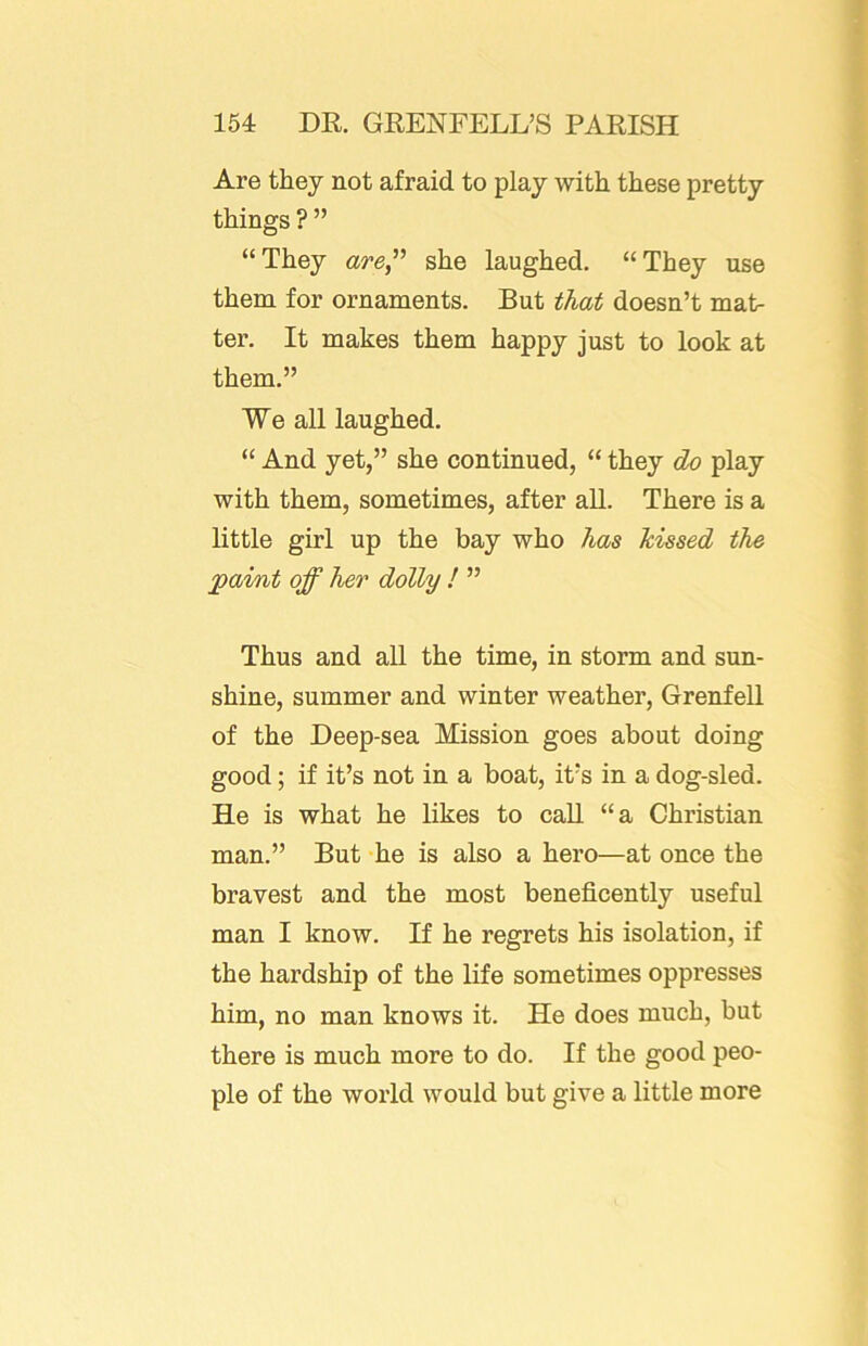 Are they not afraid to play with these pretty things ? ” “They aye,” she laughed. “They use them for ornaments. But that doesn’t mat- ter. It makes them happy just to look at them.” We all laughed. “ And yet,” she continued, “ they do play with them, sometimes, after all. There is a little girl up the bay who has kissed the paint off her dolly ! ” Thus and all the time, in storm and sun- shine, summer and winter weather, Grenfell of the Deep-sea Mission goes about doing good; if it’s not in a boat, it’s in a dog-sled. He is what he likes to call “a Christian man.” But he is also a hero—at once the bravest and the most beneficently useful man I know. If he regrets his isolation, if the hardship of the life sometimes oppresses him, no man knows it. He does much, but there is much more to do. If the good peo- ple of the world would but give a little more