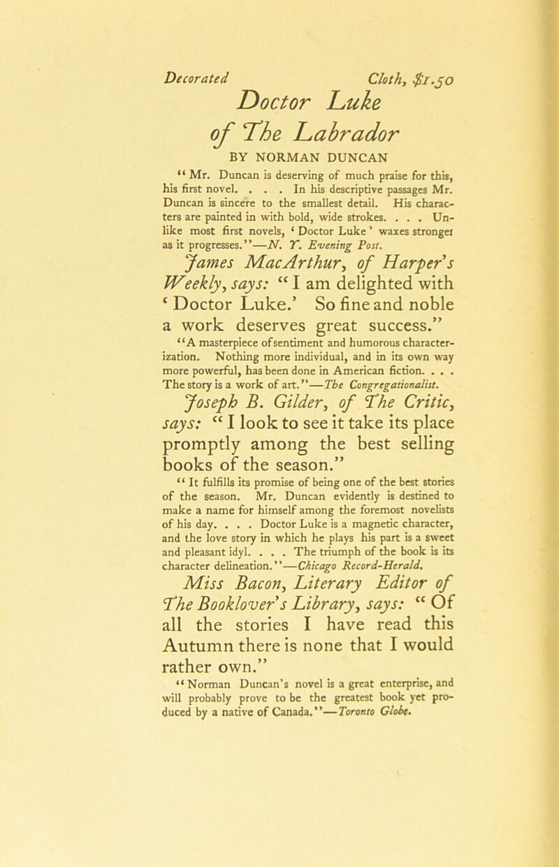 Decorated Cloth, $i.JO Doctor Luke of The Labrador BY NORMAN DUNCAN “ Mr. Duncan is deserving of much praise for this, his first novel. . . . In his descriptive passages Mr. Duncan is sincere to the smallest detail. His charac- ters are painted in with bold, wide strokes. . . . Un- like most first novels, ‘ Doctor Luke ’ waxes strongel as it progresses.”—N. Y. Evening Post. James Mac Arthur, of Harper's Weekly, says: “ I am delighted with ‘ Doctor Luke.’ So fine and noble a work deserves great success.” “A masterpiece of sentiment and humorous character- ization. Nothing more individual, and in its own way more powerful, has been done in American fiction. . . . The story is a work of art.”—The Congregationalist. Joseph B. Gilder, of ^he Critic, says: “ I look to see it take its place promptly among the best selling books of the season.” “ It fulfills its promise of being one of the best stories of the season. Mr. Duncan evidently is destined to make a name for himself among the foremost novelists of his day. . . . Doctor Luke is a magnetic character, and the love story in which he plays his part is a sweet and pleasant idyl. . . . The triumph of the book is its character delineation.”—Chicago Record-Herald. Miss Bacon, Literary Editor of Lhe Booklover s Library, says: “ Of all the stories I have read this Autumn there is none that I would rather own.” “ Norman Duncan’s novel is a great enterprise, and will probably prove to be the greatest book yet pro- duced by a native of Canada.”—Toronto Globe.