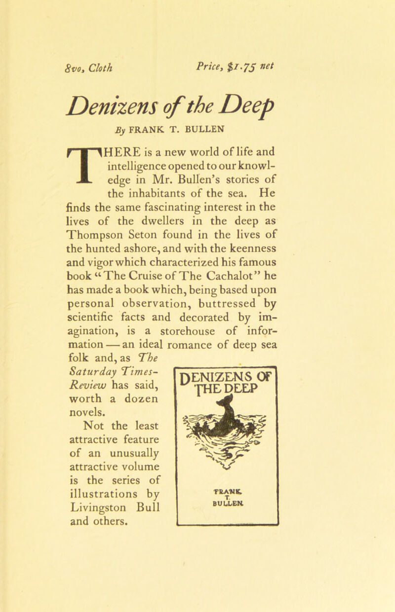 8vo, Cloth Price, $i.7S net Denizens of the Deep By FRANK T. BULLEN There is a new world of life and intelligence opened to our knowl- edge in Mr. Bullen’s stories of the inhabitants of the sea. He finds the same fascinating interest in the lives of the dwellers in the deep as Thompson Seton found in the lives of the hunted ashore, and with the keenness and vigor which characterized his famous book “The Cruise of The Cachalot” he has made a book which, being based upon personal observation, buttressed by scientific facts and decorated by im- agination, is a storehouse of infor- mation — an ideal romance of deep sea folk and, as The Saturday Times- Review has said, worth a dozen novels. Not the least attractive feature of an unusually attractive volume is the series of illustrations by Livingston Bull and others. DENIZENS or THE DEEP TLA14K. T. BULLEK