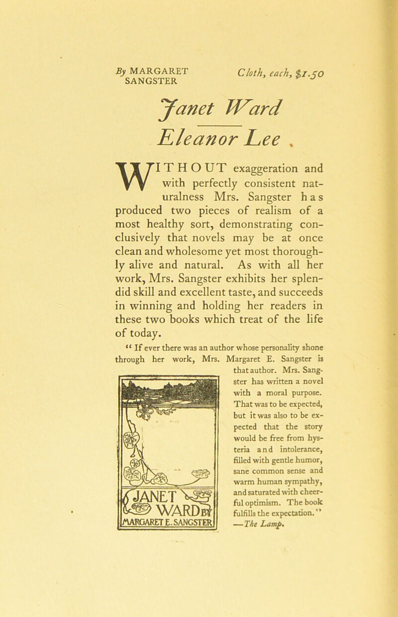 By MARGARET SANGSTER Cloth, each, $l.JO Janet W^ard Kleanor Lee , WITHOUT exaggeration and with perfectly consistent nat- uralness Mrs. Sangster has produced two pieces of realism of a most healthy sort, demonstrating con- clusively that novels may be at once clean and wholesome yet most thorough- ly alive and natural. As with all her work, Mrs. Sangster exhibits her splen- did skill and excellent taste, and succeeds in winning and holding her readers in these two books which treat of the life of today. “ If ever there was an author whose personality shone through her work, Mrs. Margaret E. Sangster is that author. Mrs. Sang- ster has written a novel with a moral purpose. That was to be expected, but it was also to be ex- pected that the story would be free from hys- teria and intolerance, filled with gentle humor, sane common sense and warm human sympathy, and saturated with cheer- ful optimism. The book fulfills the expectation. —The Lamp. JANET WARDi^ I/\AWjARET e. sangster