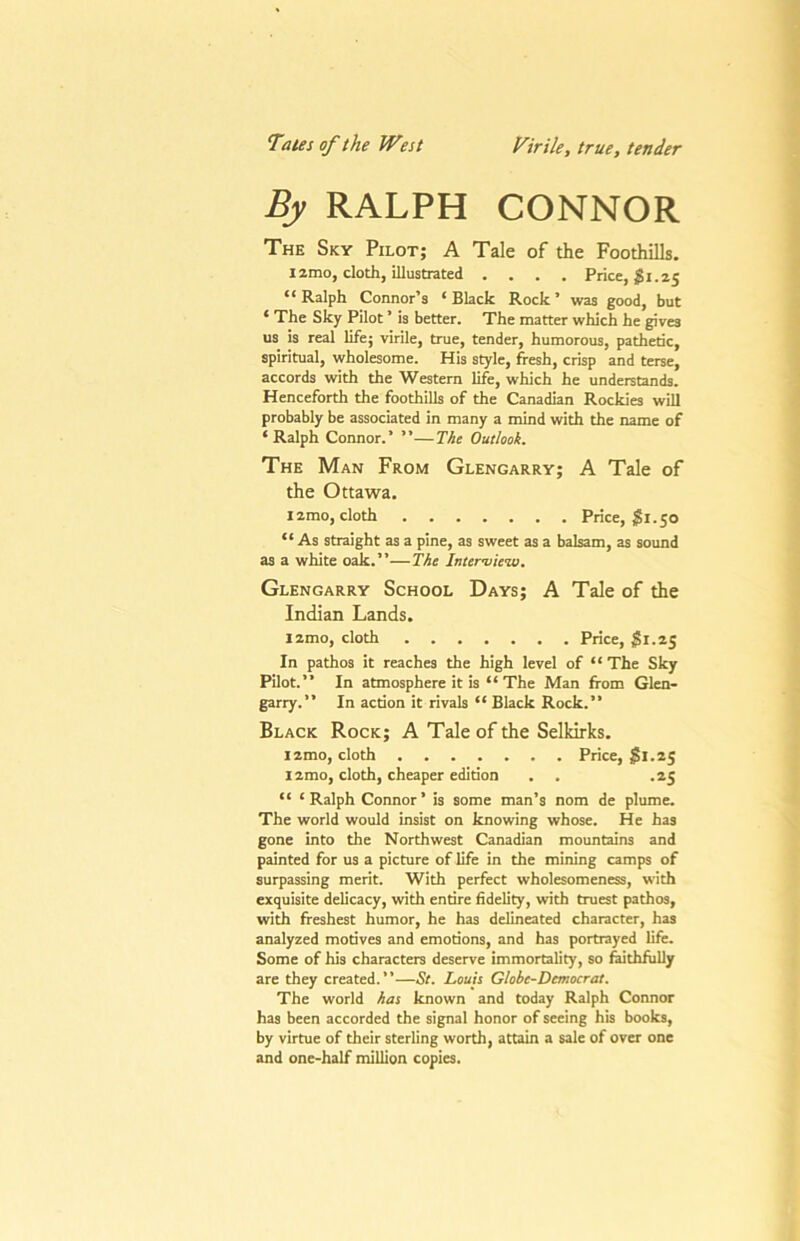 Tates of the West Virile, true, tender By RALPH CONNOR The Sky Pilot; A Tale of the Foothills. Izmo, cloth, illustrated .... Price, gi.25 “Ralph Connor’s ‘Black Rock’ was good, but ‘ The Sky Pilot ’ is better. The matter which he gives us is real life; virile, true, tender, humorous, pathetic, spiritual, wholesome. His style, fresh, crisp and terse, accords with the Western life, which he understands. Henceforth the foothills of the Canadian Rockies will probably be associated in many a mind with the name of ‘Ralph Connor.’ ”—The Outlook. The Man From Glengarry; A Tale of the Ottawa. izmo, cloth Price, gi.50 “ As straight as a pine, as sweet as a balsam, as sound as a white oak.”—The Interiiie’w. Glengarry School Days; A Tale of the Indian Lands. l2mo, cloth Price, jSi.z5 In pathos it reaches the high level of “ The Sky Pilot.” In atmosphere it is “ The Man from Glen- garry.” In action it rivals “ Black Rock.” Black Rock; A Tale of the Selkirks. izmo, cloth Price, §1.25 l2mo, cloth, cheaper edition . . .25 “ ‘Ralph Connor’ is some man’s nom de plume. The world would insist on knowing whose. He has gone into the Northwest Canadian mountains and painted for us a picture of life in the mining camps of surpassing merit. With perfect wholesomeness, with exquisite delicacy, with entire fidelity, with truest pathos, with freshest humor, he has delineated character, has analyzed motives and emotions, and has portrayed life. Some of his characters deserve immortality, so faithfully are they created. ’ ’—St. Louis Globe-Democrat. The world has known and today Ralph Connor has been accorded the signal honor of seeing his books, by virtue of their sterling worth, attain a sale of over one and one-half million copies.