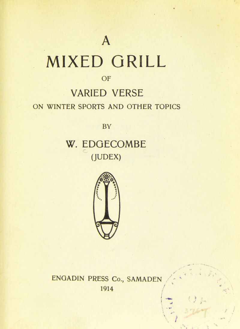 A MIXED GRILL OF VARIED VERSE ON WINTER SPORTS AND OTHER TOPICS BY W. EDGECOMBE (JUDEX) ENGADIN PRESS Co., SAMADEN 1914 ! ) “* ' 4+ \ t