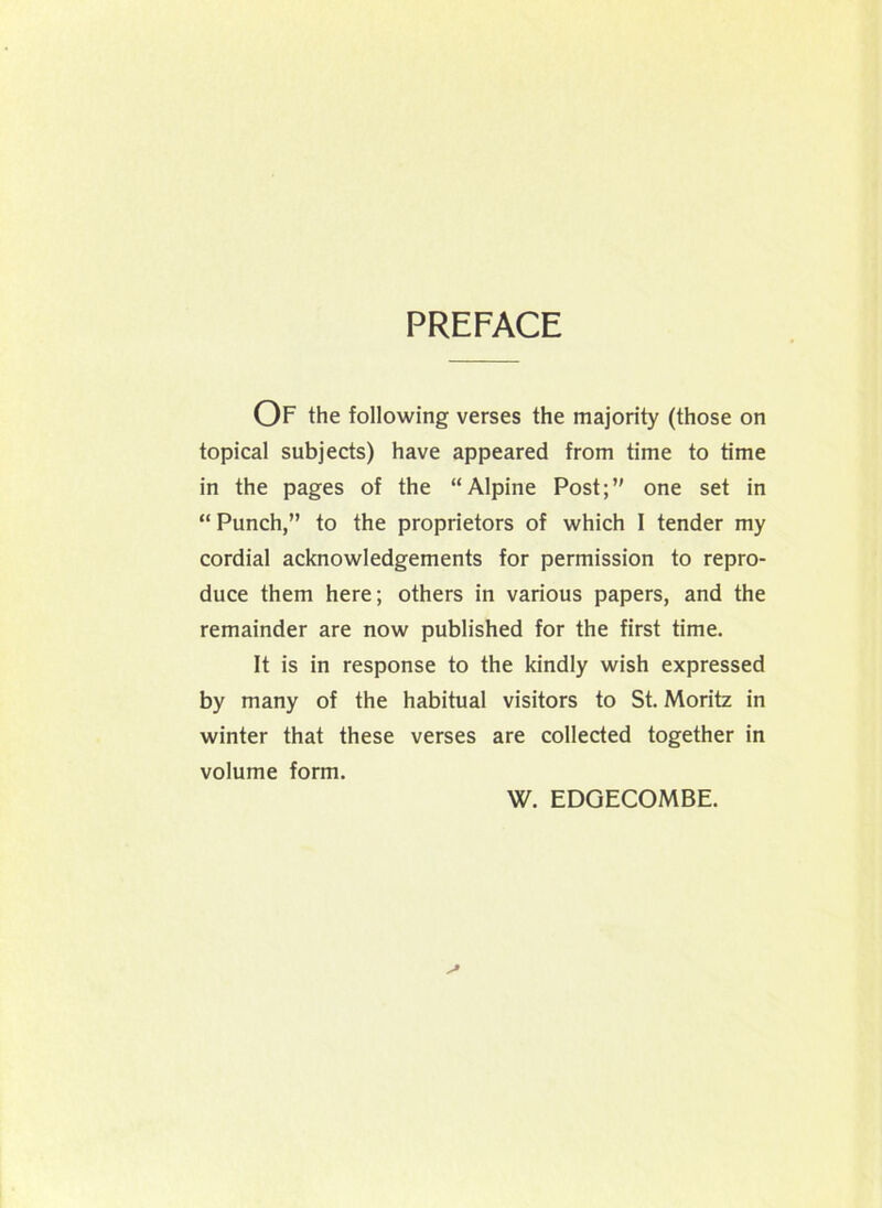 PREFACE OF the following verses the majority (those on topical subjects) have appeared from time to time in the pages of the “Alpine Post;’' one set in “ Punch,” to the proprietors of which I tender my cordial acknowledgements for permission to repro- duce them here; others in various papers, and the remainder are now published for the first time. It is in response to the kindly wish expressed by many of the habitual visitors to St. Moritz in winter that these verses are collected together in volume form. W. EDGECOMBE.