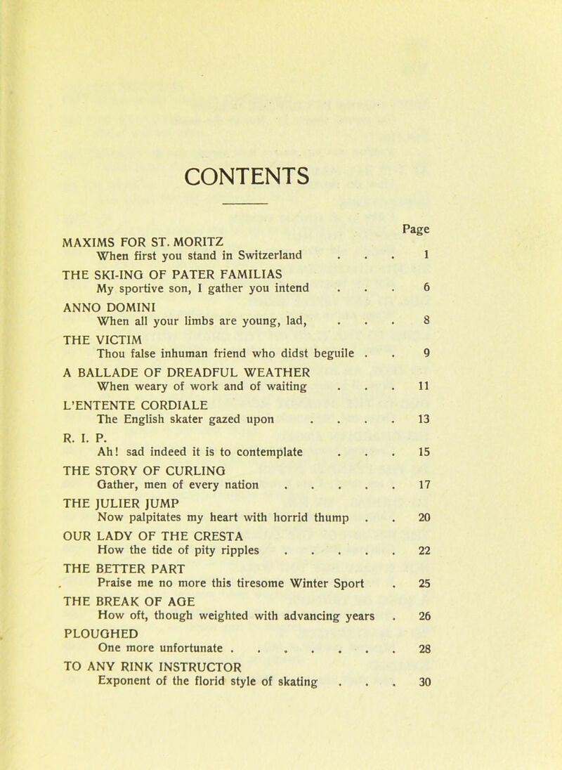 CONTENTS Page MAXIMS FOR ST. MORITZ When first you stand in Switzerland ... 1 THE SKI-ING OF PATER FAMILIAS My sportive son, I gather you intend ... 6 ANNO DOMINI When all your limbs are young, lad, ... 8 THE VICTIM Thou false inhuman friend who didst beguile . . 9 A BALLADE OF DREADFUL WEATHER When weary of work and of waiting . . . 11 L’ENTENTE CORDIALE The English skater gazed upon .... 13 R. I. P. Ah! sad indeed it is to contemplate ... 15 THE STORY OF CURLING Gather, men of every nation 17 THE JULIER JUMP Now palpitates my heart with horrid thump . . 20 OUR LADY OF THE CRESTA How the tide of pity ripples 22 THE BETTER PART Praise me no more this tiresome Winter Sport . 25 THE BREAK OF AGE How oft, though weighted with advancing years . 26 PLOUGHED One more unfortunate 28 TO ANY RINK INSTRUCTOR Exponent of the florid style of skating 30