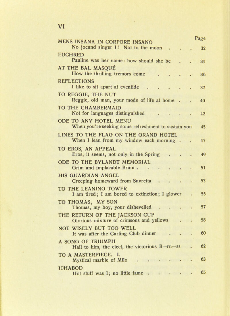 MENS INSANA IN CORPORE INSANO No jocund singer I! Not to the moon ... 32 EUCHRED Pauline was her name: how should she be . . 34 AT THE BAL MASQUE How the thrilling tremors come .... 36 REFLECTIONS I like to sit apart at eventide 37 TO REGGIE, THE NUT Reggie, old man, your mode of life at home . . 40 TO THE CHAMBERMAID Not for languages distinguished .... 42 ODE TO ANY HOTEL MENU When you’re seeking some refreshment to sustain you 45 LINES TO THE FLAG ON THE GRAND HOTEL When I lean from my window each morning . . 47 TO EROS, AN APPEAL Eros, it seems, not only in the Spring ... 49 ODE TO THE BYLANDT MEMORIAL Grim and implacable Bruin 51 HIS GUARDIAN ANGEL Creeping homeward from Suvretta .... 53 TO THE LEANINO TOWER I am tired; I am bored to extinction; I glower . 55 TO THOMAS, MY SON Thomas, my boy, your dishevelled .... 57 THE RETURN OF THE JACKSON CUP Glorious mixture of crimsons and yellows . . 58 NOT WISELY BUT TOO WELL It was after the Curling Club dinner ... 60 A SONG OF TRIUMPH Hail to him, the elect, the victorious B—rn—ss . 62 TO A MASTERPIECE. I. Mystical marble of Milo 63 ICHABOD Hot stuff was I; no little fame . 65