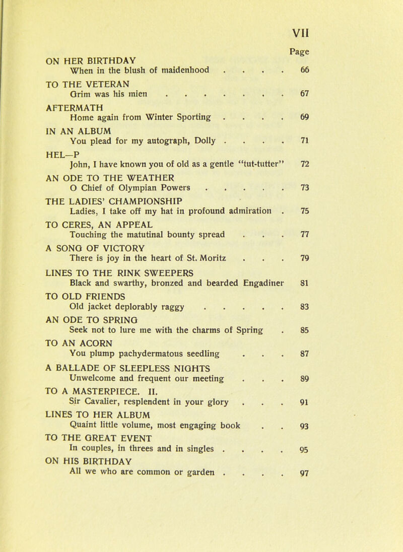 Page ON HER BIRTHDAY When in the blush of maidenhood .... 66 TO THE VETERAN Grim was his mien 67 AFTERMATH Home again from Winter Sporting .... 69 IN AN ALBUM You plead for my autograph, Dolly .... 71 HEL—P John, I have known you of old as a gentle “tut-tutter” 72 AN ODE TO THE WEATHER O Chief of Olympian Powers 73 THE LADIES’ CHAMPIONSHIP Ladies, I take off my hat in profound admiration . 75 TO CERES, AN APPEAL Touching the matutinal bounty spread ... 77 A SONG OF VICTORY There is joy in the heart of St. Moritz ... 79 LINES TO THE RINK SWEEPERS Black and swarthy, bronzed and bearded Engadiner 81 TO OLD FRIENDS Old jacket deplorably raggy 83 AN ODE TO SPRING Seek not to lure me with the charms of Spring . 85 TO AN ACORN You plump pachydermatous seedling ... 87 A BALLADE OF SLEEPLESS NIGHTS Unwelcome and frequent our meeting ... 89 TO A MASTERPIECE. II. Sir Cavalier, resplendent in your glory ... 91 LINES TO HER ALBUM Quaint little volume, most engaging book . . 93 TO THE GREAT EVENT In couples, in threes and in singles .... 95 ON HIS BIRTHDAY All we who are common or garden .... 97