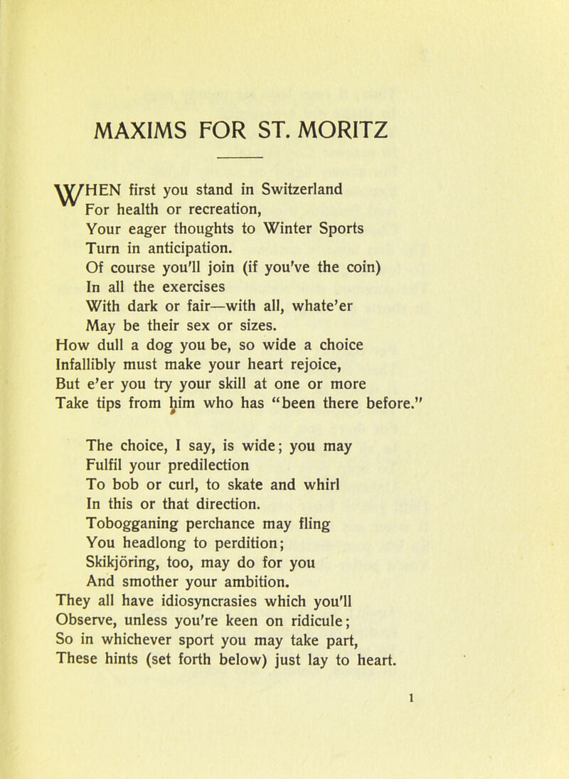 VV7HEN first you stand in Switzerland For health or recreation, Your eager thoughts to Winter Sports Turn in anticipation. Of course you'll join (if you've the coin) In all the exercises With dark or fair—with all, whate’er May be their sex or sizes. How dull a dog you be, so wide a choice Infallibly must make your heart rejoice, But e’er you try your skill at one or more Take tips from him who has “been there before. The choice, I say, is wide; you may Fulfil your predilection To bob or curl, to skate and whirl In this or that direction. Tobogganing perchance may fling You headlong to perdition; Skikjoring, too, may do for you And smother your ambition. They all have idiosyncrasies which you'll Observe, unless you're keen on ridicule; So in whichever sport you may take part, These hints (set forth below) just lay to heart.