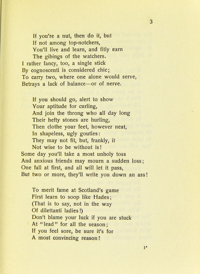 If you’re a nut, then do it, but If not among top-notchers, You’ll live and learn, and fitly earn The gibings of the watchers. I rather fancy, too, a single stick By cognoscenti is considered chic; To carry two, where one alone would serve, Betrays a lack of balance—or of nerve. If you should go, alert to show Your aptitude for curling, And join the throng who all day long Their hefty stones are hurling, Then clothe your feet, however neat, In shapeless, ugly gouties: They may not fit, but, frankly, it Not wise to be without is! Some day you'll take a most unholy toss And anxious friends may mourn a sudden loss; One fall at first, and all will let it pass, But two or more, they’ll write you down an ass! To merit fame at Scotland's game First learn to soop like Hades; (That is to say, not in the way Of dilettanti ladies!) Don't blame your luck if you are stuck At “lead” for all the season; If you feel sore, be sure it's for A most convincing reason! l*