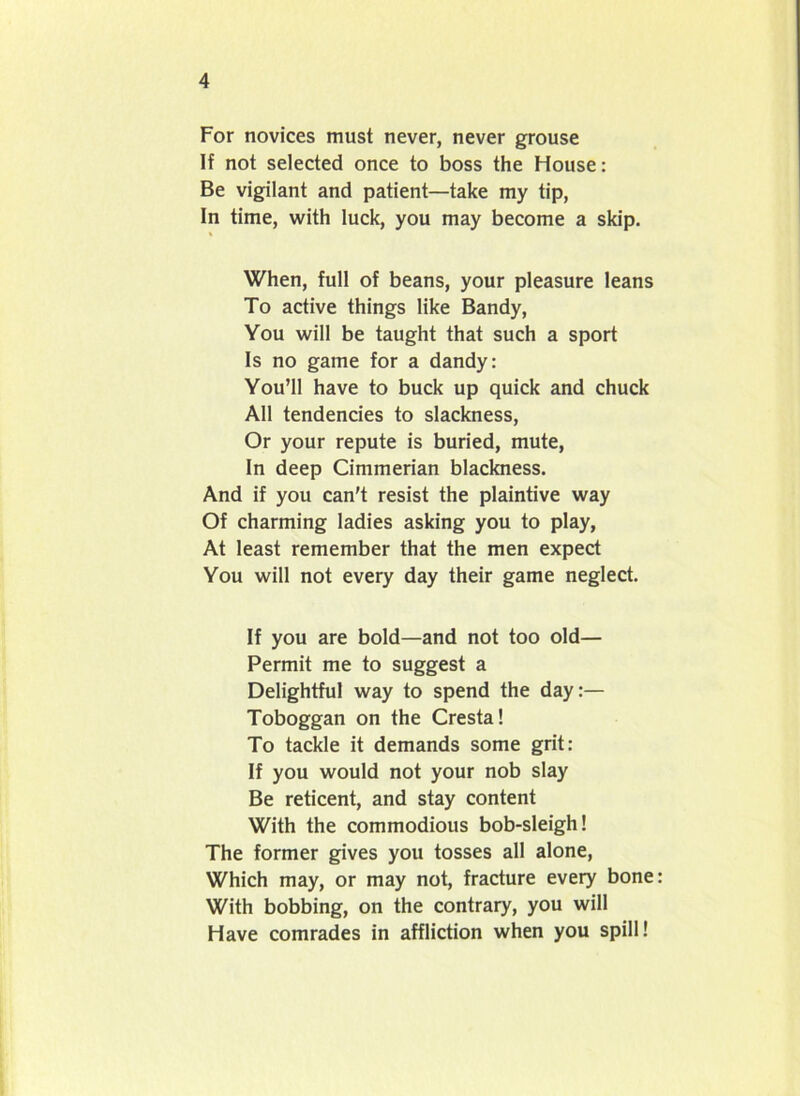 For novices must never, never grouse If not selected once to boss the House: Be vigilant and patient—take my tip, In time, with luck, you may become a skip. When, full of beans, your pleasure leans To active things like Bandy, You will be taught that such a sport Is no game for a dandy: You’ll have to buck up quick and chuck All tendencies to slackness, Or your repute is buried, mute, In deep Cimmerian blackness. And if you can't resist the plaintive way Of charming ladies asking you to play, At least remember that the men expect You will not every day their game neglect. If you are bold—and not too old— Permit me to suggest a Delightful way to spend the day:— Toboggan on the Cresta! To tackle it demands some grit: If you would not your nob slay Be reticent, and stay content With the commodious bob-sleigh! The former gives you tosses all alone, Which may, or may not, fracture every bone With bobbing, on the contrary, you will Have comrades in affliction when you spill!
