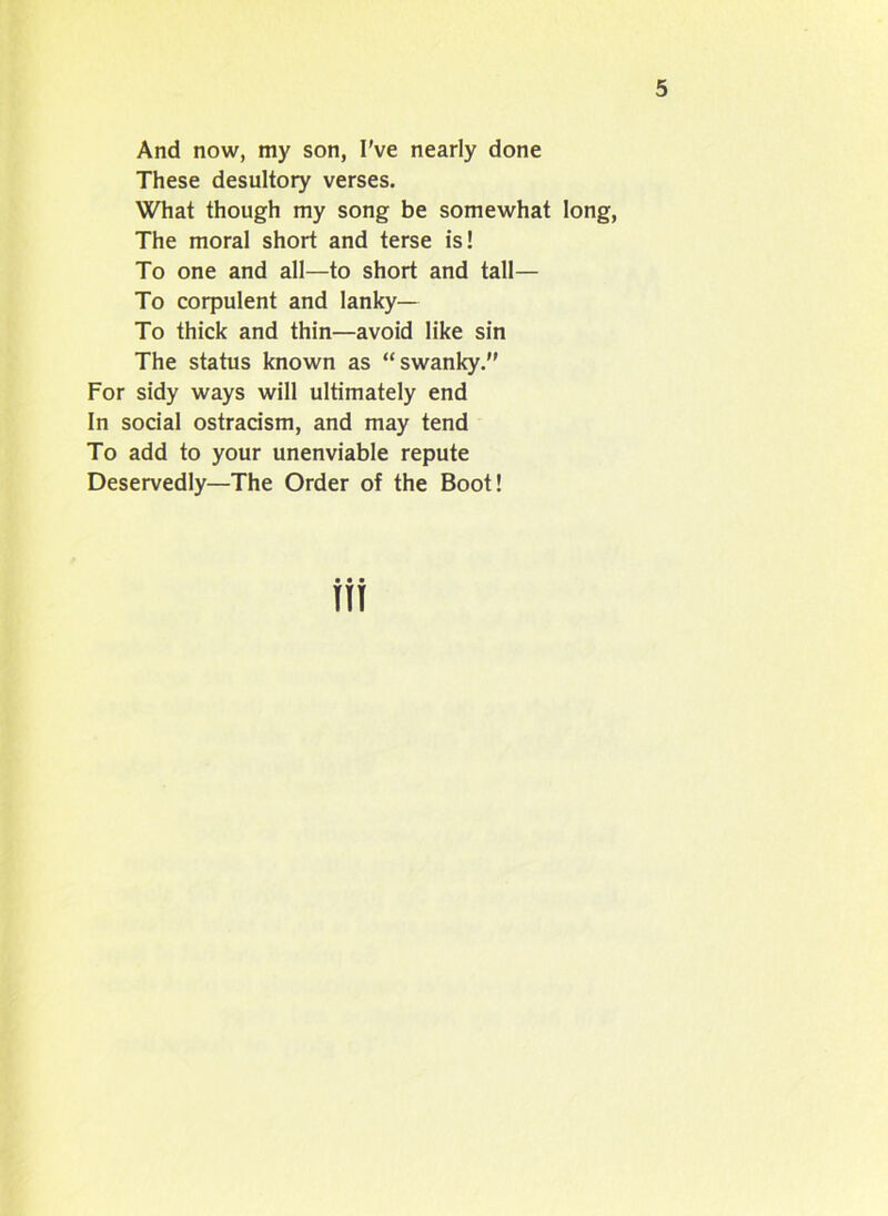And now, my son, I've nearly done These desultory verses. What though my song be somewhat long, The moral short and terse is! To one and all—to short and tall— To corpulent and lanky— To thick and thin—avoid like sin The status known as “swanky.” For sidy ways will ultimately end In social ostracism, and may tend To add to your unenviable repute Deservedly—The Order of the Boot! TIT
