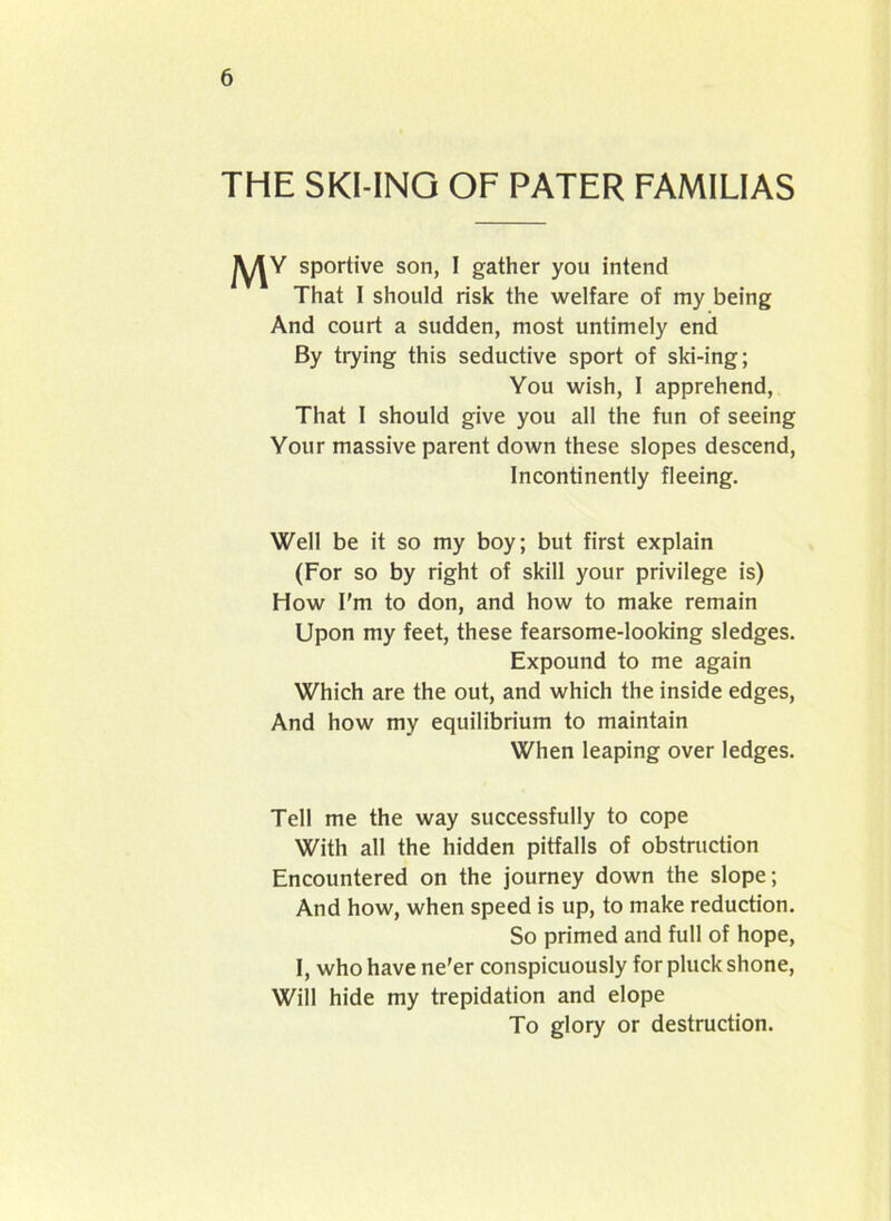 THE SKI-ING OF PATER FAMIL1AS Mv sportive son, I gather you intend That I should risk the welfare of my being And court a sudden, most untimely end By trying this seductive sport of ski-ing; You wish, I apprehend, That 1 should give you all the fun of seeing Your massive parent down these slopes descend, Incontinently fleeing. Well be it so my boy; but first explain (For so by right of skill your privilege is) How I’m to don, and how to make remain Upon my feet, these fearsome-looking sledges. Expound to me again Which are the out, and which the inside edges, And how my equilibrium to maintain When leaping over ledges. Tell me the way successfully to cope With all the hidden pitfalls of obstruction Encountered on the journey down the slope; And how, when speed is up, to make reduction. So primed and full of hope, I, who have ne'er conspicuously for pluck shone, Will hide my trepidation and elope To glory or destruction.