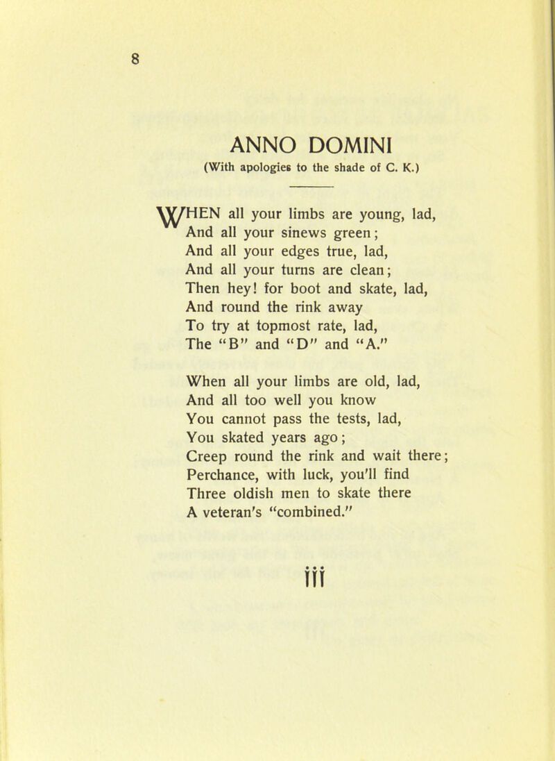 ANNO DOMINI (With apologies to the shade of C. K.) all your limbs are young, lad, And all your sinews green; And all your edges true, lad, And all your turns are clean; Then hey! for boot and skate, lad, And round the rink away To try at topmost rate, lad, The “B” and “D” and “A.” When all your limbs are old, lad, And all too well you know You cannot pass the tests, lad, You skated years ago; Creep round the rink and wait there; Perchance, with luck, you'll find Three oldish men to skate there A veteran's “combined.''