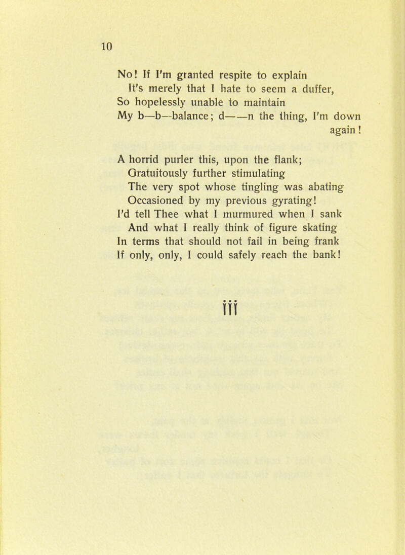 No! If I'm granted respite to explain It's merely that I hate to seem a duffer, So hopelessly unable to maintain My b—b—balance; d n the thing, I'm down again! A horrid purler this, upon the flank; Gratuitously further stimulating The very spot whose tingling was abating Occasioned by my previous gyrating! I'd tell Thee what I murmured when I sank And what I really think of figure skating In terms that should not fail in being frank If only, only, I could safely reach the bank!