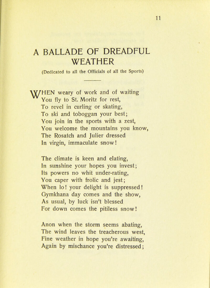 A BALLADE OF DREADFUL WEATHER (Dedicated to all the Officials of all the Sports) 11 VV7HEN weary of work and of waiting You fly to St. Moritz for rest, To revel in curling or skating, To ski and toboggan your best; You join in the sports with a zest, You welcome the mountains you know, The Rosatch and Julier dressed In virgin, immaculate snow! The climate is keen and elating, In sunshine your hopes you invest; Its powers no whit under-rating, You caper with frolic and jest; When lo! your delight is suppressed! Gymkhana day comes and the show, As usual, by luck isn't blessed For down comes the pitiless snow! Anon when the storm seems abating, The wind leaves the treacherous west, Fine weather in hope you’re awaiting, Again by mischance you’re distressed;