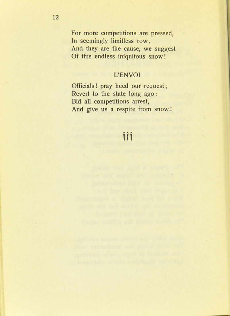 For more competitions are pressed, In seemingly limitless row, And they are the cause, we suggest Of this endless iniquitous snow! L’ENVOI Officials! pray heed our request; Revert to the state long ago: Bid all competitions arrest, And give us a respite from snow!