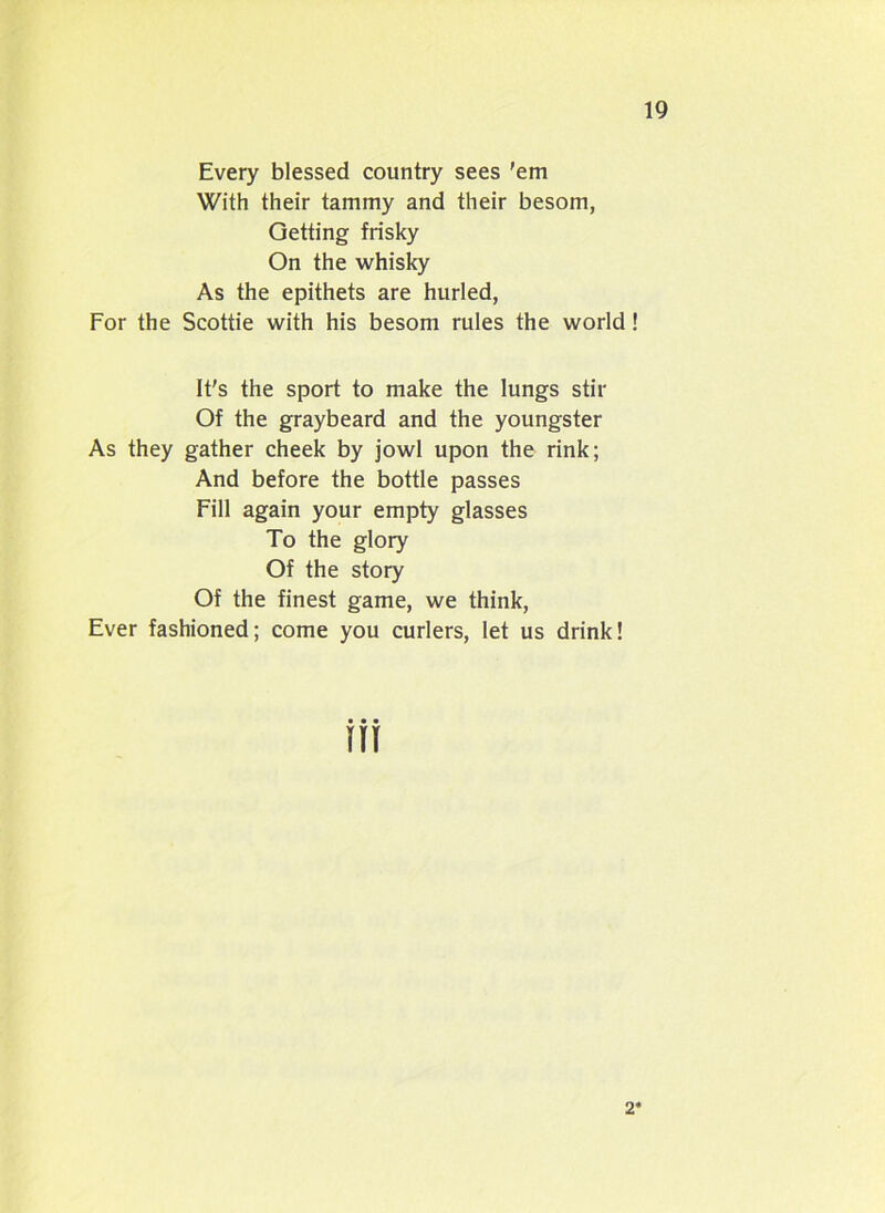 Every blessed country sees 'em With their tammy and their besom, Getting frisky On the whisky As the epithets are hurled, For the Scottie with his besom rules the world! It's the sport to make the lungs stir Of the graybeard and the youngster As they gather cheek by jowl upon the rink; And before the bottle passes Fill again your empty glasses To the glory Of the story Of the finest game, we think, Ever fashioned; come you curlers, let us drink! 2*