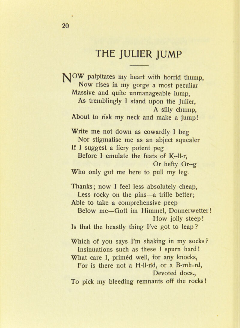 THE JULIER JUMP palpitates my heart with horrid thump, Now rises in my gorge a most peculiar Massive and quite unmanageable lump, As tremblingly I stand upon the Julier, A silly chump, About to risk my neck and make a jump! Write me not down as cowardly I beg Nor stigmatise me as an abject squealer If I suggest a fiery potent peg Before I emulate the feats of K--ll-r, Or hefty Gr--g Who only got me here to pull my leg. Thanks; now I feel less absolutely cheap, Less rocky on the pins—a trifle better; Able to take a comprehensive peep Below me—Gott im Himmel, Donnerwetter! How jolly steep! Is that the beastly thing I've got to leap? Which of you says I’m shaking in my socks? Insinuations such as these I spurn hard! What care I, primed well, for any knocks, For is there not a H-ll-rid, or a B-mh-rd, Devoted docs., To pick my bleeding remnants off the rocks!