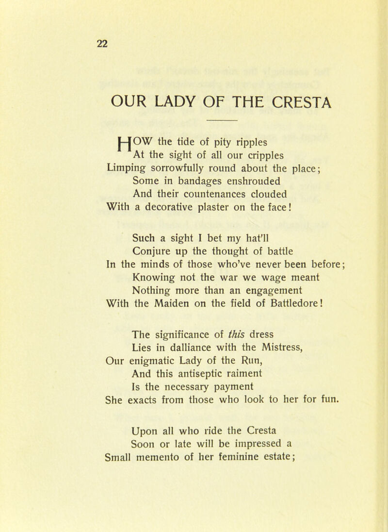 OUR LADY OF THE CRESTA J-JOW the tide of pity ripples At the sight of all our cripples Limping sorrowfully round about the place; Some in bandages enshrouded And their countenances clouded With a decorative plaster on the face! Such a sight I bet my hat’ll Conjure up the thought of battle In the minds of those who’ve never been before; Knowing not the war we wage meant Nothing more than an engagement With the Maiden on the field of Battledore! The significance of this dress Lies in dalliance with the Mistress, Our enigmatic Lady of the Run, And this antiseptic raiment Is the necessary payment She exacts from those who look to her for fun. Upon all who ride the Cresta Soon or late will be impressed a Small memento of her feminine estate;