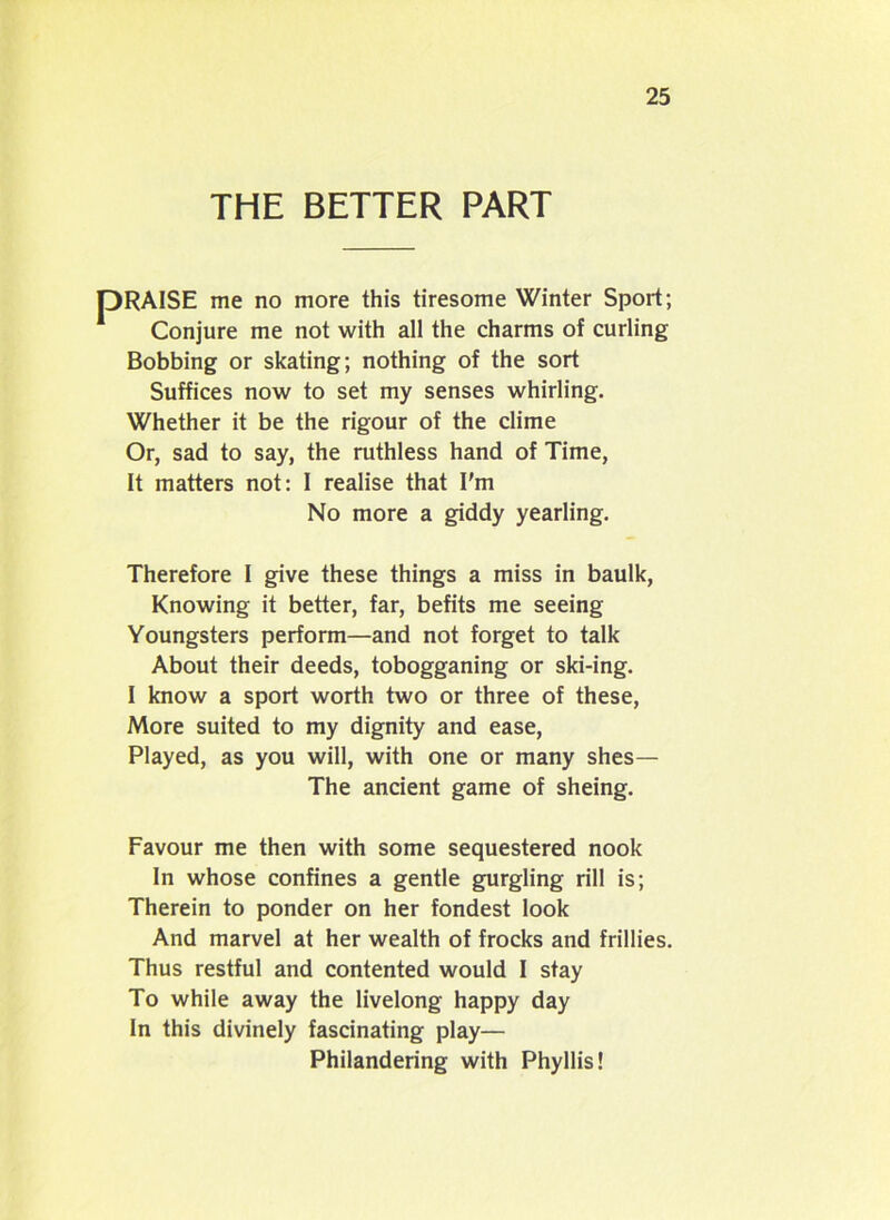 THE BETTER PART me no more this tiresome Winter Sport; conjure me not with all the charms of curling Bobbing or skating; nothing of the sort Suffices now to set my senses whirling. Whether it be the rigour of the clime Or, sad to say, the ruthless hand of Time, It matters not: I realise that I'm Therefore I give these things a miss in baulk, Knowing it better, far, befits me seeing Youngsters perform—and not forget to talk About their deeds, tobogganing or ski-ing. I know a sport worth two or three of these, More suited to my dignity and ease, Played, as you will, with one or many shes— The ancient game of sheing. Favour me then with some sequestered nook In whose confines a gentle gurgling rill is; Therein to ponder on her fondest look And marvel at her wealth of frocks and frillies. Thus restful and contented would I stay To while away the livelong happy day In this divinely fascinating play— No more a giddy yearling. Philandering with Phyllis!