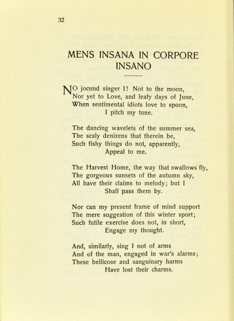 MENS INSANA IN CORPORE INSANO fSjO jocund singer I! Not to the moon, Nor yet to Love, and leafy days of June, When sentimental idiots love to spoon, I pitch my tune. The dancing wavelets of the summer sea, The scaly denizens that therein be, Such fishy things do not, apparently, Appeal to me. The Harvest Home, the way that swallows fly, The gorgeous sunsets of the autumn sky, All have their claims to melody; but I Shall pass them by. Nor can my present frame of mind support The mere suggestion of this winter sport; Such futile exercise does not, in short, Engage my thought. And, similarly, sing 1 not of arms And of the man, engaged in war's alarms; These bellicose and sanguinary harms Have lost their charms.