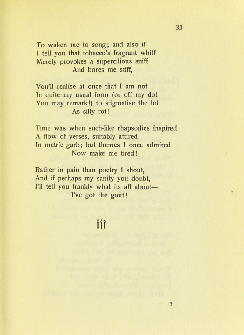 To waken me to song; and also if I tell you that tobacco's fragrant whiff Merely provokes a supercilious sniff And bores me stiff, You'll realise at once that I am not In quite my usual form (or off my dot You may remark!) to stigmatise the lot As silly rot! Time was when such-like rhapsodies inspired A flow of verses, suitably attired In metric garb; but themes I once admired Now make me tired! Rather in pain than poetry I shout, And if perhaps my sanity you doubt, I’ll tell you frankly what its all about— I've got the gout! 3