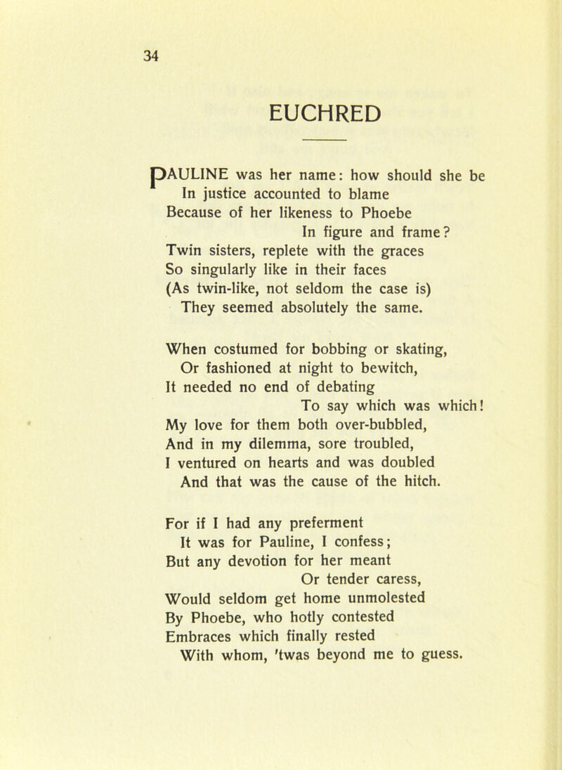 EUCHRED pAULINE was her name: how should she be In justice accounted to blame Because of her likeness to Phoebe In figure and frame? Twin sisters, replete with the graces So singularly like in their faces (As twin-like, not seldom the case is) They seemed absolutely the same. When costumed for bobbing or skating, Or fashioned at night to bewitch, It needed no end of debating To say which was which! My love for them both over-bubbled, And in my dilemma, sore troubled, I ventured on hearts and was doubled And that was the cause of the hitch. For if I had any preferment It was for Pauline, I confess; But any devotion for her meant Or tender caress, Would seldom get home unmolested By Phoebe, who hotly contested Embraces which finally rested With whom, 'twas beyond me to guess.