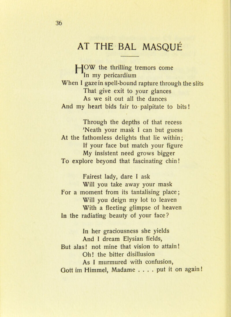 AT THE BAL MASQUE J-JOW the thrilling tremors come In my pericardium When 1 gaze in spell-bound rapture through the slits That give exit to your glances As we sit out all the dances And my heart bids fair to palpitate to bits 1 Through the depths of that recess 'Neath your mask I can but guess At the fathomless delights that lie within; If your face but match your figure My insistent need grows bigger To explore beyond that fascinating chin! Fairest lady, dare I ask Will you take away your mask For a moment from its tantalising place; Will you deign my lot to leaven With a fleeting glimpse of heaven In the radiating beauty of your face? In her graciousness she yields And I dream Elysian fields, But alas! not mine that vision to attain! Oh! the bitter disillusion As I murmured with confusion, Gott im Himmel, Madame .... put it on again!