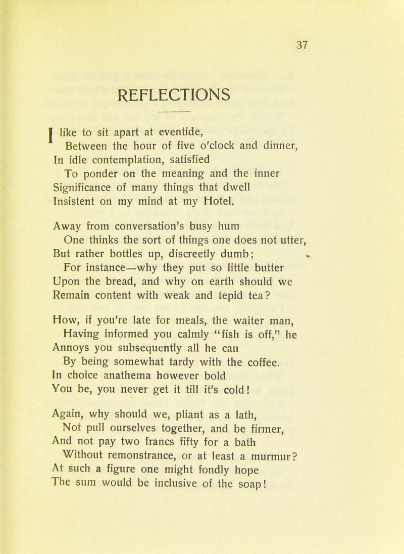 REFLECTIONS | like to sit apart at eventide, Between the hour of five o'clock and dinner, In idle contemplation, satisfied To ponder on the meaning and the inner Significance of many things that dwell Insistent on my mind at my Hotel. Away from conversation’s busy hum One thinks the sort of things one does not utter, But rather bottles up, discreetly dumb; For instance—why they put so little butter Upon the bread, and why on earth should we Remain content with weak and tepid tea? How, if you're late for meals, the waiter man, Having informed you calmly “fish is off,” he Annoys you subsequently all he can By being somewhat tardy with the coffee. In choice anathema however bold You be, you never get it till it’s cold! Again, why should we, pliant as a lath, Not pull ourselves together, and be firmer, And not pay two francs fifty for a bath Without remonstrance, or at least a murmur? At such a figure one might fondly hope The sum would be inclusive of the soap!