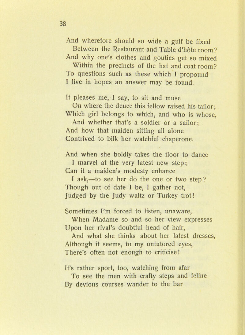 And wherefore should so wide a gulf be fixed Between the Restaurant and Table d'hote room? And why one's clothes and gouties get so mixed Within the precincts of the hat and coat room? To questions such as these which I propound I live in hopes an answer may be found. It pleases me, I say, to sit and muse On where the deuce this fellow raised his tailor; Which girl belongs to which, and who is whose, And whether that’s a soldier or a sailor; And how that maiden sitting all alone Contrived to bilk her watchful chaperone. And when she boldly takes the floor to dance I marvel at the very latest new step; Can it a maiden’s modesty enhance I ask,—to see her do the one or two step ? Though out of date I be, I gather not, Judged by the Judy waltz or Turkey trot! Sometimes I’m forced to listen, unaware, When Madame so and so her view expresses Upon her rival’s doubtful head of hair, And what she thinks about her latest dresses, Although it seems, to my untutored eyes, There’s often not enough to criticise! It’s rather sport, too, watching from afar To see the men with crafty steps and feline By devious courses wander to the bar