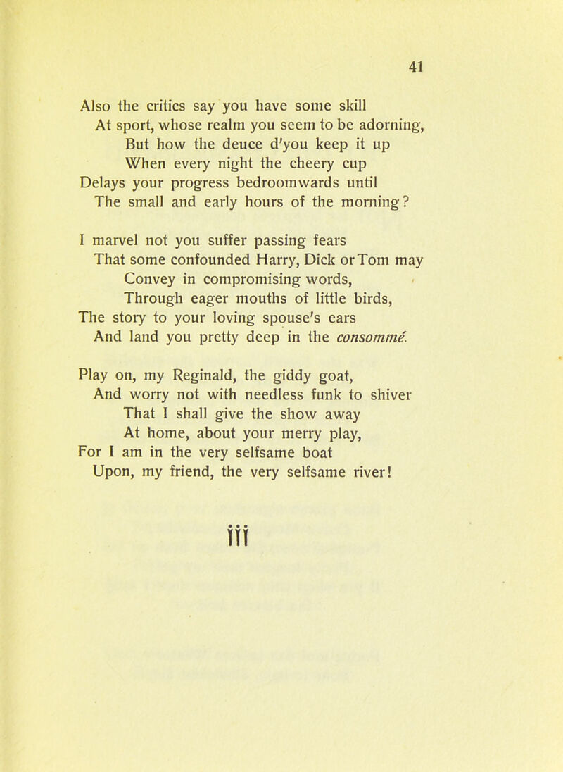 Also the critics say you have some skill At sport, whose realm you seem to be adorning, But how the deuce d'you keep it up When every night the cheery cup Delays your progress bedroomwards until The small and early hours of the morning? I marvel not you suffer passing fears That some confounded Harry, Dick or Tom may Convey in compromising words, Through eager mouths of little birds, The story to your loving spouse's ears And land you pretty deep in the consomme. Play on, my Reginald, the giddy goat, And worry not with needless funk to shiver That 1 shall give the show away At home, about your merry play, For 1 am in the very selfsame boat Upon, my friend, the very selfsame river!