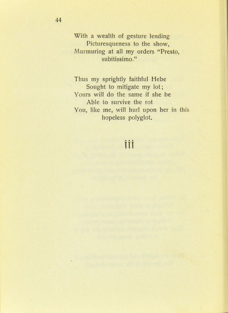 With a wealth of gesture lending Picturesqueness to the show, Murmuring at all my orders “Presto, subitissimo.” Thus my sprightly faithful Hebe Sought to mitigate my lot; Yours will do the same if she be Able to survive the rot You, like me, will hurl upon her in this hopeless polyglot. in