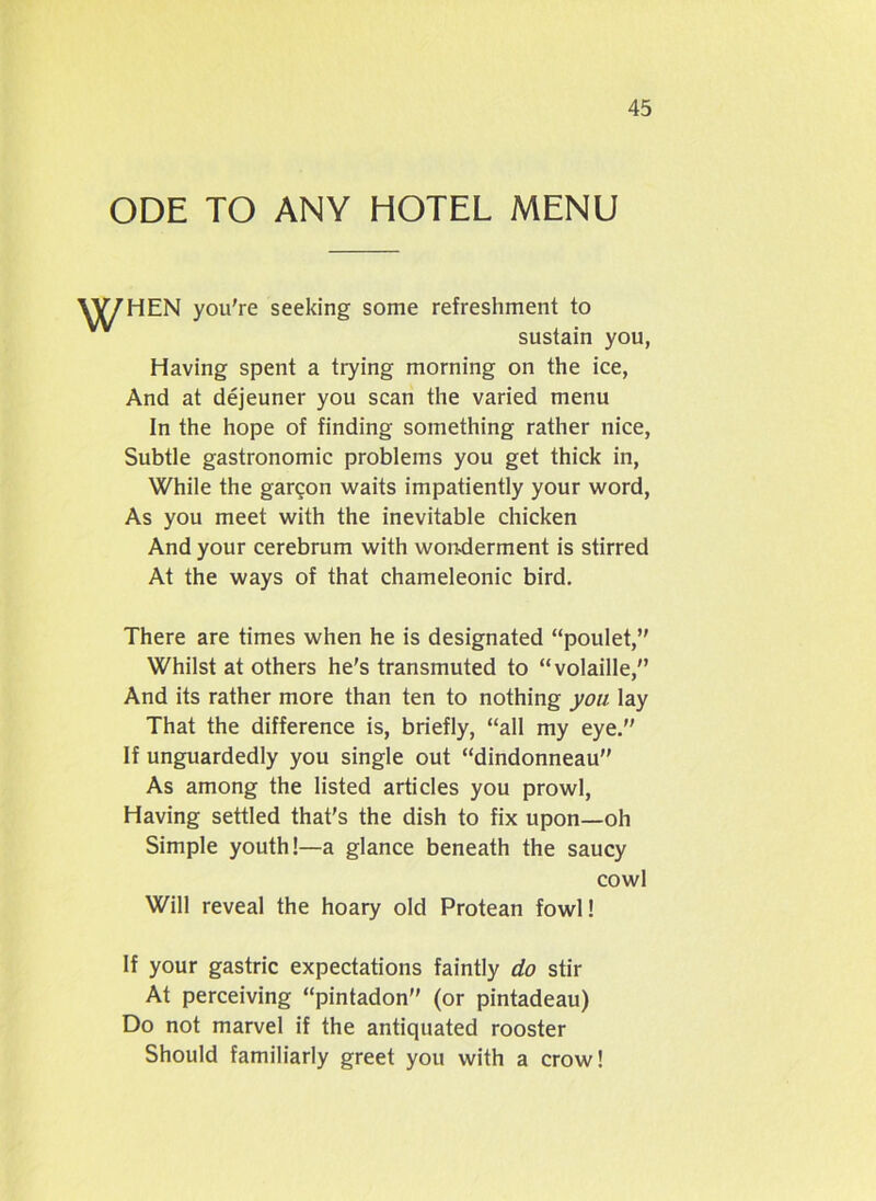 ODE TO ANY HOTEL MENU YV7HEN you're seeking some refreshment to sustain you, Having spent a trying morning on the ice, And at dejeuner you scan the varied menu In the hope of finding something rather nice, Subtle gastronomic problems you get thick in, While the garcon waits impatiently your word, As you meet with the inevitable chicken And your cerebrum with wonderment is stirred At the ways of that chameleonic bird. There are times when he is designated “poulet, Whilst at others he's transmuted to “volaille, And its rather more than ten to nothing you lay That the difference is, briefly, “all my eye. If unguardedly you single out “dindonneau” As among the listed articles you prowl, Having settled that’s the dish to fix upon—oh Simple youth!—a glance beneath the saucy cowl Will reveal the hoary old Protean fowl! If your gastric expectations faintly do stir At perceiving “pintadon (or pintadeau) Do not marvel if the antiquated rooster Should familiarly greet you with a crow!