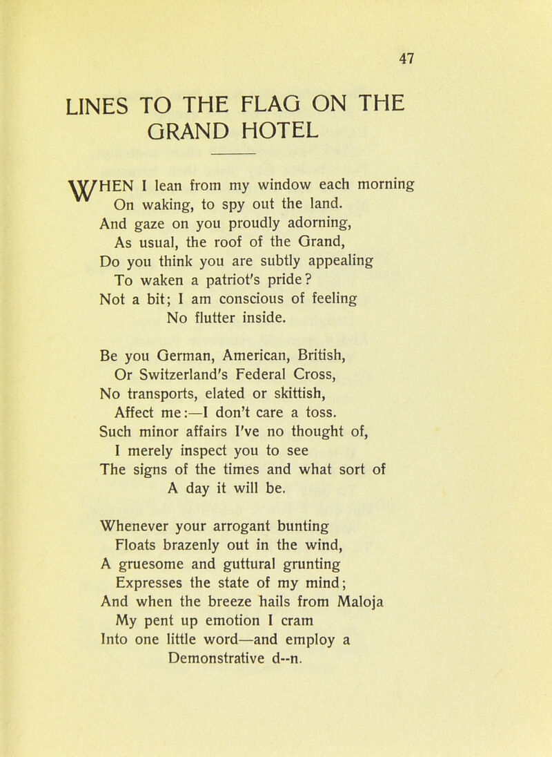 LINES TO THE FLAG ON THE GRAND HOTEL I lean from my window each morning un waking, to spy out the land. And gaze on you proudly adorning, As usual, the roof of the Grand, Do you think you are subtly appealing To waken a patriot's pride? Not a bit; I am conscious of feeling Be you German, American, British, Or Switzerland's Federal Cross, No transports, elated or skittish, Affect me:—I don’t care a toss. Such minor affairs I've no thought of, I merely inspect you to see The signs of the times and what sort of Whenever your arrogant bunting Floats brazenly out in the wind, A gruesome and guttural grunting Expresses the state of my mind; And when the breeze hails from Maloja My pent up emotion I cram Into one little word—and employ a No flutter inside. A day it will be. Demonstrative d--n.