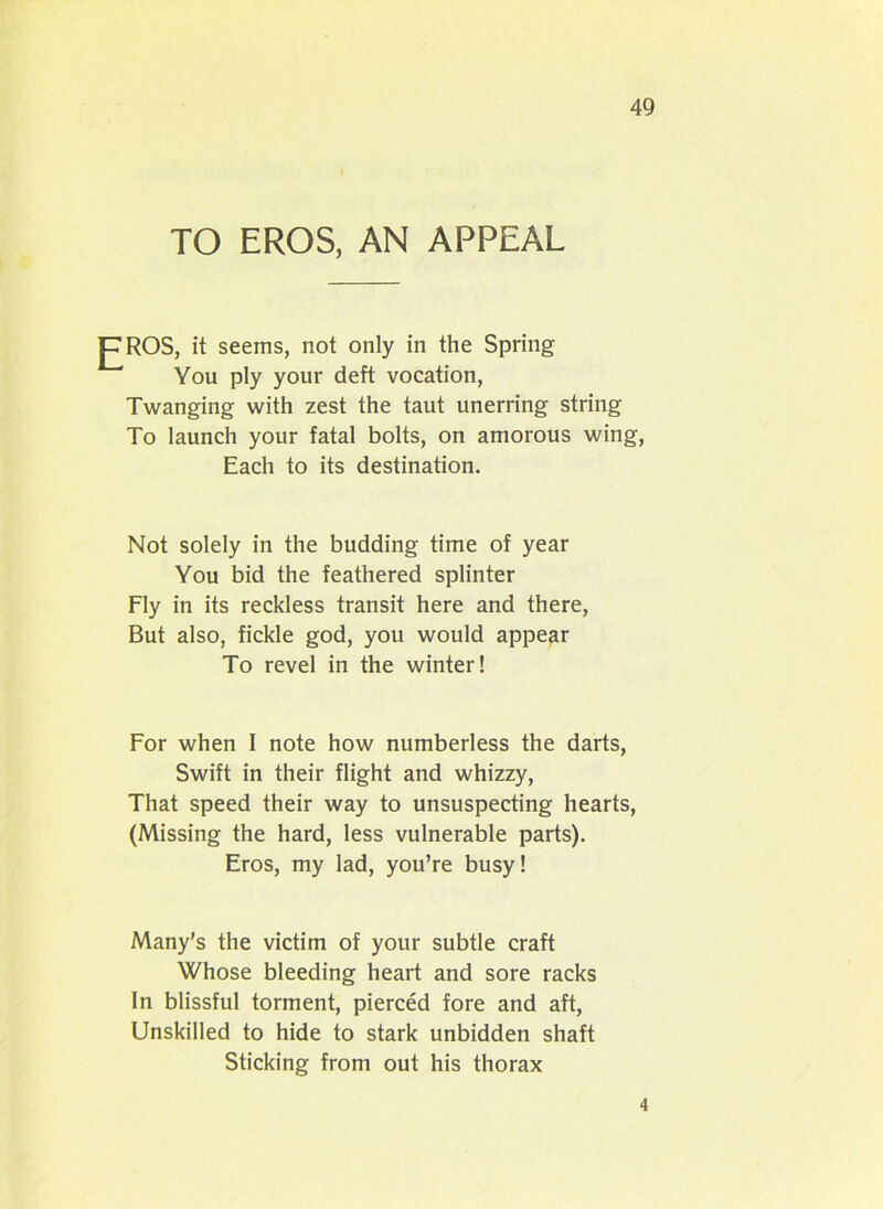 TO EROS, AN APPEAL JTROS, it seems, not only in the Spring You ply your deft vocation, Twanging with zest the taut unerring string To launch your fatal bolts, on amorous wing, Each to its destination. Not solely in the budding time of year You bid the feathered splinter Fly in its reckless transit here and there, But also, fickle god, you would appear To revel in the winter! For when I note how numberless the darts, Swift in their flight and whizzy, That speed their way to unsuspecting hearts, (Missing the hard, less vulnerable parts). Eros, my lad, you’re busy! Many's the victim of your subtle craft Whose bleeding heart and sore racks In blissful torment, pierced fore and aft, Unskilled to hide to stark unbidden shaft Sticking from out his thorax 4